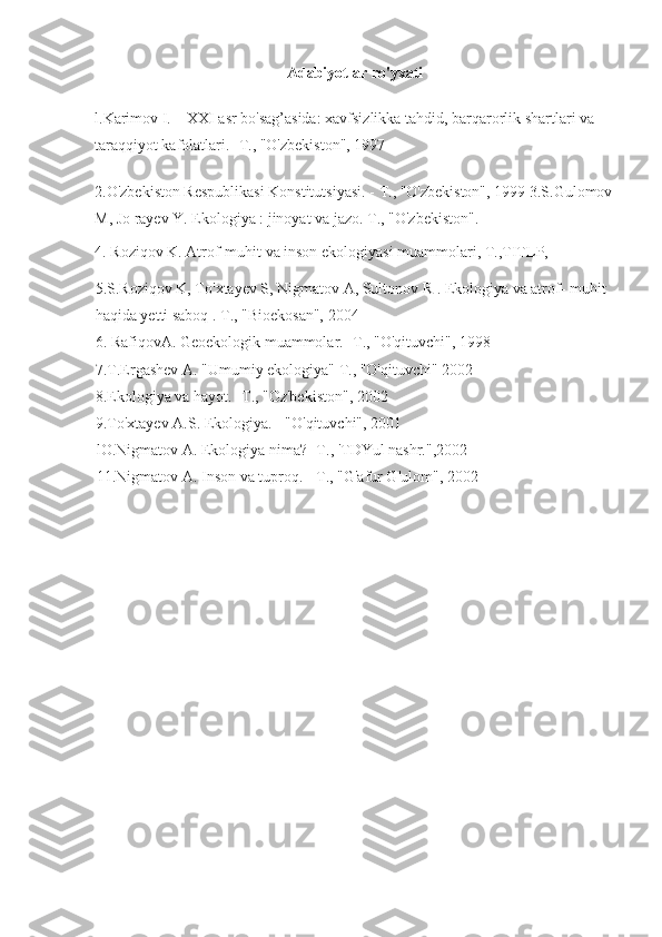 Adabiyotlar ro'yxati
l.Karimov I.         XXI asr bo'sag’asida: xavfsizlikka tahdid, barqarorlik shartlari va 
taraqqiyot kafolatlari. - Т ., "O'zbekiston", 1997
2.O'zbekiston Respublikasi Konstitutsiyasi. -   Т ., "O'zbekiston", 1999 3.S.Gulomov
M, Jo rayev Y. Ekologiya : jinoyat va jazo.   Т ., "O'zbekiston".
4. Roziqov K. Atrof-muhit va inson ekologiyasi muammolari,   Т .,TITLP,
5.S.Roziqov K, To'xtayev S, Nigmatov A, Sultonov R . Ekologiya va atrof- muhit 
haqida yetti saboq .   Т ., "Bioekosan", 2004
6. RafiqovA. Geoekologik muammolar. - Т ., "O'qituvchi", 1998
7.T.Ergashev A. "Umumiy ekologiya"   Т ., "O'qituvchi" 2002
8.Ekologiya va hayot. - Т ., "Oz'bekiston", 2002
9.To'xtayev A.S. Ekologiya. - "O'qituvchi", 2001
lO.Nigmatov A. Ekologiya nima? - Т ., 'TDYul nashr.",2002
11.Nigmatov A. Inson va tuproq. -   Т ., "G'afur G'ulom", 2002 