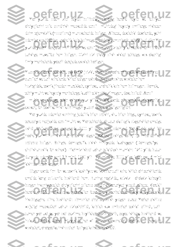 Yer   yuzida   odam   zoti   paydo   bo'libdiki,   o'zining   barcha   hayoti   va   faoliyati
ehtiyojlarini   to'la   qondirish   maqsadida   atrof   -   muhitdagi   hayotiy   omillarga   nisbatan
doim tejamsizlik (nooqilona) munosabatida bo'lgan. Albatta, dastlabki davrlarda, ya'ni
odamlar son jihatdan unchalik ko'p bo'lmagan ibtidoiy zamonlarda, tabiiy hududlar Yer
yuzida yetarli darajada mo'l bo'lgan va atrof — muhit o'z tabiiy ko'rsatkichlarini tiklab
turishga   muvaffaq   ham   bo'lgan.   O'zini   o'zi   tiklay   olish   xislati   tabiatga   xos   ekanligi
ilmiy manbalarda yetarli darajada asoslab berilgan.
Yuqoridagilardan tashqari, qayd etish joizki, o'tgan bir necha ming yilliklarda mehnat 
qurollari va turli sohalarda ishlatiladigan asbob-uskuna, boshqa vositalar ham 
hozirgidek, texnik jihatdan murakkab, ayniqsa, unchalik ko'p ham bo'lmagan. Demak, 
tabiiy muhit va hayotiy manbalarga kuchli ta'sir o'tkazilmagan, desa bo'ladi. Atrof-
muhit   va   tabiatga   ta'sir   so'nggi   yuz   yillik   -   XX   asrda   nihoyatda   kuchayganligi,
asosan, fan-texnika misli ko'rilmagan yuqori darajada bo'lganligidir.
Yer yuzida odamlar sonining jadallik bilan ortishi, shu bilan birga, ayniqsa, texnik
taraqqiyot natijasida atrof-muhit va Yer tabiatida chuqur ekologik o'zgarishlar amalga
oshdi.   Ma'lumotlarga   qaraganda,   1000   yil   oldin   jami   odamzod   Yer   yuzida   atigi   bir
necha  yuz  million  kishinigina  tashkil   etgan,  XX  asr  boshiga  kelib,  1,5  mlrd  dan   sal
ortiqroq   bo'lgan.   So'ngra   demografik   o'sish   nihoyatda   kuchaygan   (Demografiya   -
aholishunoslik fan sohasi). Fikrimiz isboti uchun ta'kidlash mumkin: 1940 yilda butun
dunyoda odamlar soni 2,3 mlrd, 1980 yili - 4,4 mlrd va 2000 yilga kelib esa, 6 mlrd
kishidan ortib ketgan.
O'tgan asrda ilrn-fan va texnik kashfiyot va ixtirolar turli soha ishlab chiqarishlarida
amalda   keng   qo'Uanila   boshlandi   ham.   Buning   negizida,   so'zsiz   -   cheksiz   ko'payib
borgan insoniyat talab-ehtiyojlarini to'laroq qondirish zaruriyati yotadi, albatta. Kerakli
barcha modda, mahsulot  va materiallar faqat tabiiy manbalardan beayov foydalanish
hisobigagina   olina   boshlandi:   o'rmonlar   qirqildi,   bo'sh   yotgan   quraq   Yerlar   qishloq
xo'jaligi   maqsadlari   uchun   o'zlashtirildi,   ko'plab   suv   omborlari   tashkil   qilindi,   turli-
tuman yer usti va yer osti qazilma boyliklari qazib olinib, qayta ishlana boshlandi va
hokazo.   Xullas,   dunyo   miqyosida   har   xil   sanoat   korxonalari,   texnika   —   transport
vositalari, energetika inshootlari faoliyat ko'rsata boshladi. 