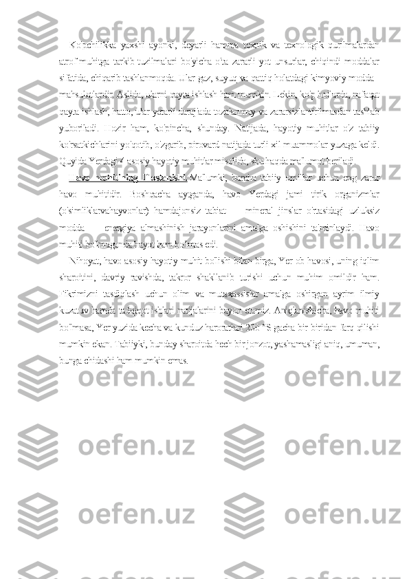 Ko'pchilikka   yaxshi   ayonki,   deyarli   hamma   texnik   va   texnologik   qurilmalardan
atrof-muhitga   tarkib-tuzilmalari   bo'yicha   o'ta   zararli   yot   unsurlar,   chiqindi   moddalar
sifatida, chiqarib tashlanmoqda. Ular gaz, suyuq va qattiq holatdagi kimyoviy modda -
mahsulotlardir. Aslida, ularni qayta ishlash ham mumkin. Lekin, ko'p hollarda, nafaqat
qayta ishlash, hatto, ular yetarli daraj'ada tozalanmay va zararsizlantirilmasdan tashlab
yuboriladi.   Hozir   ham,   ko'pincha,   shunday.   Natijada,   hayotiy   muhitlar   o'z   tabiiy
ko'rsatkichlarini yo'qotib, o'zgarib, pirovard natijada turli xil muammolar yuzaga keldi.
Quyida Yerdagi 4 asosiy hayotiy muhitlar misolida, shu haqda ma'lumot beriladi.
Havo   muhitining   Ifloslanishi.   Ma'lumki,   barcha   tabiiy   omillar   uchun   eng   zarur
havo   muhitidir.   Boshqacha   aytganda,   havo   Yerdagi   jami   tirik   organizmlar
(o'simliklarvahayvonlar)   hamdajonsiz   tabiat   —   mineral   jinslar   o'rtasidagi   uzluksiz
modda   —   energiya   almashinish   jarayonlarini   amalga   oshishini   ta'minlaydi.   Havo
muhiti bo'lmaganda hayot ham bo'lmas edi.
Nihoyat, havo asosiy hayotiy muhit bo'lishi bilan birga, Yer ob-havosi, uning iqlim
sharoitini,   davriy   ravishda,   takror   shakllanib   turishi   uchun   muhim   omildir   ham.
Fikrimizni   tasdiqlash   uchun   olim   va   mutaxassislar   amalga   oshirgan   ayrim   ilmiy
kuzatuv hamda tadqiqot ishlari natijalarini bayon etamiz. Aniqlanishicha, havo muhiti
bo'lmasa, Yer yuzida kecha va kunduz haroratlari 200 °S gacha bir-biridan farq qilishi
mumkin ekan. Tabiiyki, bunday sharoitda hech bir jonzot, yashamasligi aniq, umuman,
bunga chidashi ham mumkin emas. 