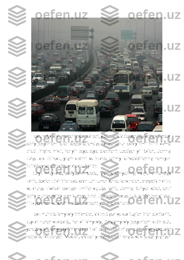 Havo, nafas olish manbailigidan tashqari, yuqorida ta'kidlangandek, ko'plab Yerdagi
tabiiy   jarayonlarni   talab   darajasida   amalga   oshishi   uchun   asosiy   omil   bo'lib   xizmat
qiladi.   Birgina   misol,   har   yili   qayta-qayta   takrorlanib   turadigan   yil   fasllari,   ularning
o'ziga   xos   ob-havo,   yog'in-sochini   va   boshqa   iqlimiy   ko'rsatkichlarning   namoyon
bo'lishi aynan atmosfera vositasi tufaylidir.
Dunyo   miqyosida,   evolyutsion   tarzda,   kishilik   jamiyatining   rivojlanishi   amalga
oshib, davrlar o'tish bilan asta-sekin turli-tuman sanoat korxonalari, energetik inshoot
va   shunga   o'xshash   texnogen   omillar   vujudga   kelib,   ularning   faoliyati   sabab,   atrof
tabiiy muhitga salbiy ta'sir kuchaya bordi. Jumladan, havoga juda ko'plab har xil gaz,
iflos gazsimon va zararli moddalar chiqarib yuborila boshlandi.
Havo muhitida kimyoviy birikmalar, kislorod gazi va suv bug'lari bilan ta'sirlashib,
quyosh   nurlari   vositasida,   har   xil   kimyoviy,   fizik-kimyoviy   jarayonlarni   sodir   etub,
yanada xavfli kimyoviy birikmalarni hosil qilishi olib borilgan tadqiqot va kuzatuvlar
natijasida isbotlangan. Masalan, kislotali yomg'irlar, turli rangda va sifatdagi yog'ilgan 