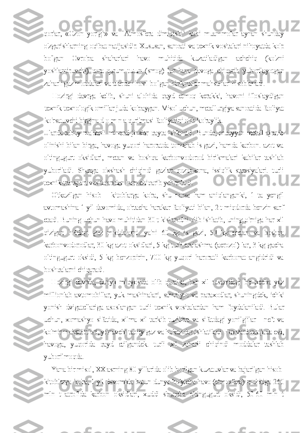 qorlar,   «Ozon   yorig'i»   va   "Atmosfera   dimiqishi"   kabi   muammolar   aynan   shunday
o'zgarishlarning oqibat natijasidir. Xususan, sanoati va texnik vositalari nihoyatda ko'p
bo'lgan   Ovro'pa   shaharlari   havo   muhitida   kuzatiladigan   achchiq   (ko'zni
yoshlantiruvchi)   qora-qurum   tutun   (smog)   lar   ham   havoga   chiqarib   yuborilayotgan
zaharli gaz moddalari va ulardan hosil bo'lgan birikmalar mahsullari hisoblanadi.
Hozirgi   davrga   kelib,   shuni   alohida   qayd   etmoq   kerakki,   havoni   ifloslaydigan
texnik-texnologik omillar juda ko'paygan. Misol uchun, metallurgiya sanoatida faoliyat
ko'rsatuvchi birgina d   о   m n a qurilmasi faoliyatini olib ko'raylik.
Ularda tabiiy ma'danli mineral jinslar qayta ishlanadi. Bunda, muayyan metall ajratib
olinishi bilan birga, havoga yuqori haroratda tonnalab is gazi, hamda karbon. azot va
oltingugurt   oksidlari,   metan   va   boshqa   karbonvodorod   birikmalari   kabilar   tashlab
yuboriladi.   Shunga   o'xshash   chiqindi   gazlar   qozonxona,   issiqlik   stansiyalari.   turli
texnik-transport vositaiaridan ham chiqarib yuboriladi.
O'tkazilgan   hisob   -   kitoblarga   ko'ra,   shu   narsa   ham   aniqlanganki,   1   ta   yengil
avtomashina 1 yil davomida, o'rtacha harakar faoliyati bilan, 2 t miqdorda benzin sarf
etadi. Buning uchun havo muhitidan 30 t kislorodni olib ishlatib, uning o'rniga har xil
qizigan   holdagi   gaz   moddalarni.   ya'ni   60   kg   is   gazi,   50   kg   metan   va   boshqa
karbonvodorodlar, 30 kg azot oksidlari, 5 kg turli aralashma (aerozol) lar, 3 kg gacha
oltingugurt   oksidi,   5   kg   benzopirin,   700   kg   yuqori   haroratli   karbonat   angidridi   va
boshqalarni chiqaradi.
Hozirgi   davrda,   dunyo   miqyosida   olib   qaralsa,   har   xil   rusumdagi   bir   necha   yuz
millionlab   avtomobillar,   yuk   mashinalari,   samolyot   va   paraxodlar,   shuningdek,   ichki
yonish   dvigatellariga   asoslangan   turli   texnik   vositalardan   ham   foydalaniladi.   Bular
uchun,   xomashyo   sifatida,   xilma   xil   tarkib   tuzilma   va   sifatdagi   yonilg'ilar   -   neft   va
ko'mir mahsulotlari, yonuvchi tabiiy gaz va hokazolar ishlatiladi. Pirovard natijada esa,
havoga,   yuqorida   qayd   etilgandek.   turli   xil   zaharli   chiqindi   moddalar   tashlab
yuborilmoqda.
Yana bir misol, XX asrning 80-yillarida olib borilgan kuzatuvlar va bajarilgan hisob-
kitoblarga ko'ra, 1 yil davomida butun dunyo bo'yicha havo (atmosfera) muhitiga 260
mln   t   atrofida   karbon   oksidlari,   xuddi   shuncha   oltingugurt   oksidi,   50-60   mln   t 