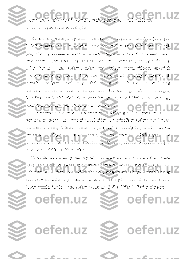 -     kommunal xo'jalik, maishiy xizmat ko'rsatish sohalari va xonadonlarda hosil 
bo'ladigan oqava suvlar va boshqalar.
Ko'pchilikka ayonki, tabiiy   о millar ta'siri (vaqti — vaqti bilan turli fasllar)da paydo
bo'ladigan   oqavalar   suv   havzalariga   tushsa   ham,   ma'lum   vaqt   o'tishi   bilan,   biologik
jarayonlarning   tabiatda   uzluksiz   bo'lib   turishi   natijasida.   tozalanishi   muqarrar.   Lekin
ba'zi   sanoat   oqava   suvlarining   tabiatda   o'z-o'zidan   tozalanishi   juda   qiyin.   Shuning
uchun   bunday   oqava   suvlarni,   o'zlari   hosil   bo'lgan   manbalaridayoq,   yaxshilab
tozalanishi maqsadga muvofiq. Biroq. hozirgi davrda juda ko'p turdagi ishlab chiqarish
oqavalari   oxirigacha   tozalanmay   tashqi   muhitga   chiqarib   tashlanadi   va   buning
oqibatida   muammolar   sodir   bo'lmoqda   ham.   Shu   kungi   gidrosfera   bilan   bog'liq
kuzatilayotgan   ko'plab   ekologik   muammolar   ayniqsa,   toza   ichimlik   suvi   tanqisligi,
kasalliklar ortib borishi va hokazolar fikrimiz dalilidir.
Tozalanmaydigan va mavjud suv manbalarini bulg'ayotgan iflos oqavalarga ekinzor
yerlar va chorva mollari fermalari hududlaridan oqib chiqadigan suvlarni ham kiritish
mumkin.   Ularning   tarkibida   mineral   o'g'it   (nitrat   va   fosfat)   lar,   hamda   gerbisid
moddalar   qoldiqlari   bo'lganligi   sabab,   bunday   suvlardan   foydalangan   tirik
organizmlarda har xil kasalliklar kuzatilmoqda. Masalan, odamlar oshqozoni faoliyati
buzilish holarini ko'rsatish mumkin.
Tarkibida   uran,   plutoniy,   stronsiy   kabi   radioaktiv   element   izotoplari,   shuningdek,
qo'rg'oshin, simob va boshqa og'ir metallarni tutadigan turli xil oqavalar tirik jonzotlar
uchun o'ta xavfli hisoblanadi. Ta'kidlash joizki, hozirgi paytda tabiiy suv manbalarining
radioaktiv   moddalar,   og'ir   metallar   va   zararli   bakteriyalar   bilan   ifloslanishi   ko'plab
kuzatilmoqda. Bunday oqava suvlarning, asosan,   3   xil yo'l bilan bo'lishi aniqlangan: 