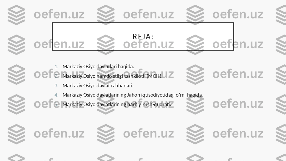 R E J A :
1. Markaziy Osiyo davlatlari haqida.
2. Markaziy Osiyo hamdo’stligi tashkiloti  (MOH).
3. Markaziy Osiyo davlat rahbarlari.
4. Markaziy Osiyo davlatlarining Jahon iqtisodiyotidagi o’rni haqida.
5. Markaziy Osiyo davlatlarining harbiy kuch-qudrati. 