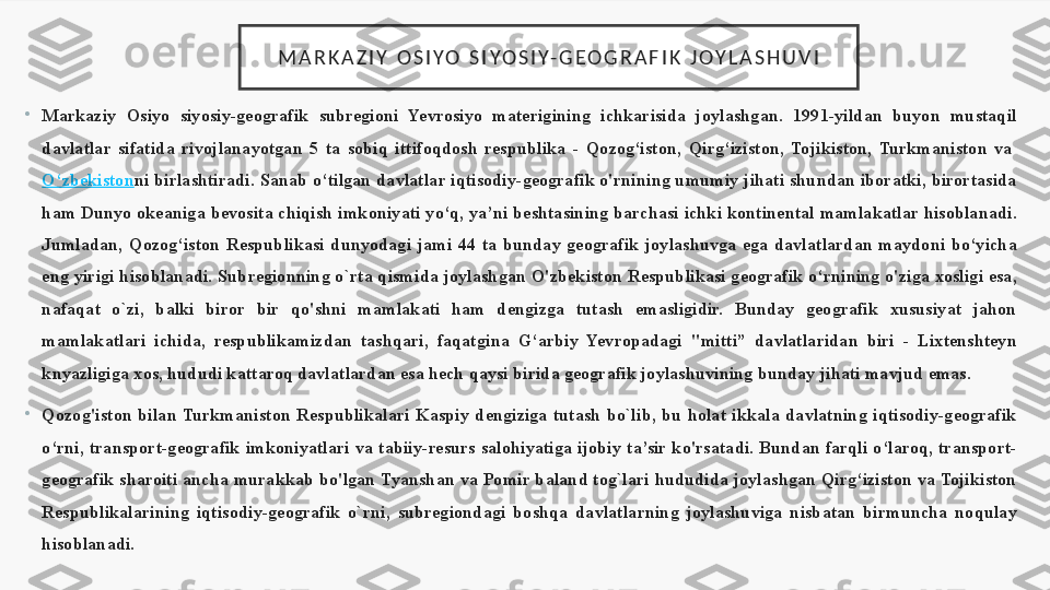 M A R K A Z I Y   O S I Y O   S I Y O S I Y- G E O G R A F I K   J O Y L A S H U V I
•
Markaziy  Osiyo  siyosiy-geografik  subregioni  Yevrosiyo  materigining  ichkarisida  joylashgan.  1991-yildan  buyon  mustaqil 
davlatlar  sifatida  rivojlanayotgan  5  ta  sobiq  ittifoqdosh  respublika  -  Qozog‘iston,  Qirg‘iziston,  Tojikiston,  Turkmaniston  va 
O‘zbekiston ni birlashtiradi. Sanab o‘tilgan davlatlar iqtisodiy-geografik o'rnining umumiy jihati shundan iboratki, birortasida 
ham Dunyo okeaniga bevosita chiqish imkoniyati yo‘q, ya’ni beshtasining barchasi ichki kontinental mamlakatlar hisoblanadi. 
Jumladan,  Qozog‘iston  Respublikasi  dunyodagi  jami  44  ta  bunday  geografik  joylashuvga  ega  davlatlardan  maydoni  bo‘yicha 
eng yirigi hisoblanadi. Subregionning o`rta qismida joylash	
 gan O'zbekiston Respublikasi geografik o‘rnining o'ziga xosligi esa, 
nafaqat  o`zi,  balki  biror  bir  qo'shni  mamlakati  ham  dengizga  tutash  emasligidir.  Bunday  geografik  xususiyat  jahon 
mamlakatlari  ichida,  respublikamizdan  tashqari,  faqatgina  G‘arbiy  Yevropadagi  "mitti”  davlatlaridan  biri  -  Lixtenshteyn 
knyazligiga xos, hududi kattaroq dav	
 latlardan esa hech qaysi birida geografik joylashuvining bunday jihati mavjud emas.
•
Qozog'iston  bilan  Turkmaniston  Respublikalari  Kaspiy  dengiziga  tutash  bo`lib,  bu  holat  ikkala  davlatning  iqtisodiy-geografik 
o‘rni,  transport-geografik  imkoniyatlari  va  tabiiy-resurs  salohiyatiga  ijobiy  ta’sir  ko'rsatadi.  Bundan  farqli  o‘laroq,  transport-
geografik sharoiti ancha murakkab bo'lgan Tyanshan va Pomir baland tog`lari hududida joylashgan Qirg‘iziston va Tojikiston 
Respublikalarining  iqti	
 sodiy-geografik  o`rni,  subregiondagi  boshqa  davlatlarning  joylashuviga  nisbatan  birmuncha  noqulay 
hisoblanadi. 