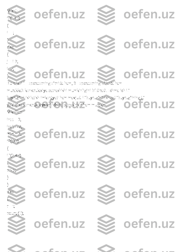 Misol:
if (i < j)
{
i++;
}
else
{
j = i-3;
i++;
}
Bu misol 1 - operatorning o’rnida ham, 2 - operatorning o’rnida ham
murakkab konstruktsiya qatnashishi mumkinligini bildiradi. Ichma-ich if
buyrug’ini ishlatish imkoniyati ham mavjud. if buyrug’i boshqa if buyrug’ining if
yoki else konstruktsiyalari ichida qatnashishi ham mumkin.
Misollar:
int t = 2;
int b = 7;
int r = 3;
if (t>b)
{
if (b < r)
{
r = b;
}
}
else
{
r = t;
return (0); 
