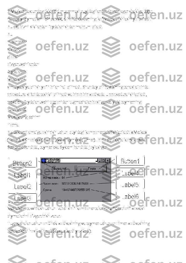 2 Mazkur dasturning ikkinchi muammosi quyidagilardan iborat: agar shaklga faqat
natijaviy qiymatlarni chiqarsak, u holda dasturning ko’rsatmali ishlashi yo’qoladi.
Bu esa bizni sikllardan foydalanishdan mahrum qiladi.
Bu
muammoni
sikllarni
global
o’zgaruvchilardan
foydalanib
ishlatishni
simulyatsiya qilish yo’li bilan hal qilinadi. Shunday qilib, siklning tanasi alohida
protsedura sifatida tashkil qilinadi va biror-bir xodisada u protsedura ishlatiladi,
masalan, foydalanuvchi tomonidan tugmachalar bosilganda yoki taymerning
holatlarida.
Masalaning echimi
Forma
Bu dasturni amalga oshirish uchun quyidagi komponentalarishlatiladi: «Metka»
(Label), «Knopka» (Button) va «Taymer» (Timer). Birinchi ikkita komponenta
Standard bandida, taymer esa System bandida joylashgan
Natijalarni tasvirlash uchun Label sinfi komponentalarining “Caption” xossasi
qiymatlarini o’zgartirish zarur.
Tugmachalar uchun onClick xodisasining va taymer uchun onTimer xodisasining
harakatlarni hosil qilinadi (dastur kodi yoziladi). 