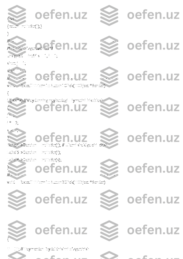 else
{return IntToStr(l);}
}
//----------------------------------------------------------------------------
/* Global o’zgaruvchilar*/
unsigned __int64 s = 1, i = 1;
short j = 1;
char T = 0;
//----------------------------------------------------------------------------
void __fastcall TForm1::Button1Click(TObject *Sender)
{
if(j<8*8) //Maydonning navbatdagi =iymatini hisoblash
{
j++;
i *= 2;
s += i;
}
Label4->Caption = IntToStr(j); // Ularni shaklga chi=arish
Label5->Caption = IntToStr(i);
Label6->Caption = IntToStr(s);
}
//---------------------------------------------------------------------------
void __fastcall TForm1::Button2Click(TObject *Sender)
{
T = !T; // Taymerdan foydaldnishni o’zgartirish 