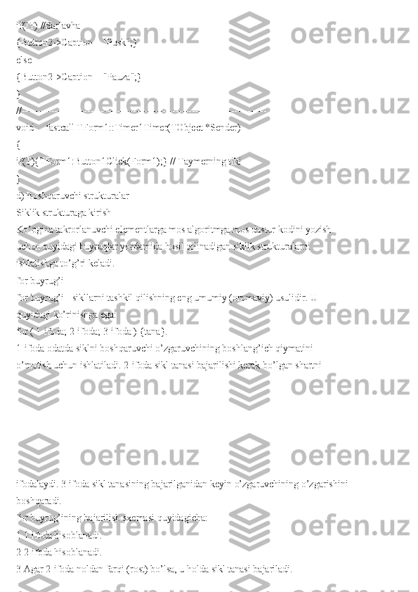 if(!T) //Sarlavha
{Button2->Caption = "Pusk";}
else
{Button2->Caption = "Pauza";}
}
//---------------------------------------------------------------------------
void __fastcall TForm1::Timer1Timer(TObject *Sender)
{
if(T){TForm1:Button1Click(Form1);} // Taymerning tiki
}
d) Boshqaruvchi strukturalar
Siklik strukturaga kirish
Ko’pgina takrorlanuvchi elementlarga mos algoritmga mos dastur kodini yozish
uchun quyidagi buyruqlar yordamida hosil qilinadigan siklik strukturalarni
ishlatishga to’g’ri keladi.
for buyrug’i
for buyrug’i - sikllarni tashkil qilishning eng umumiy (ommaviy) usulidir. U
quyidagi ko’rinishga ega:
for ( 1-ifoda; 2-ifoda; 3-ifoda ) {tana}.
1-ifoda odatda siklni boshqaruvchi o’zgaruvchining boshlang’ich qiymatini
o’rnatish uchun ishlatiladi. 2-ifoda sikl tanasi bajarilishi kerak bo’lgan shartni
ifodalaydi. 3-ifoda sikl tanasining bajarilganidan keyin o’zgaruvchining o’zgarishini
boshqaradi.
for buyrug’ining bajarilish sxemasi quyidagicha:
1 1-ifoda hisoblanadi.
2 2-ifoda hisoblanadi.
3 Agar 2-ifoda noldan farqi (rost) bo’lsa, u holda sikl tanasi bajariladi. 