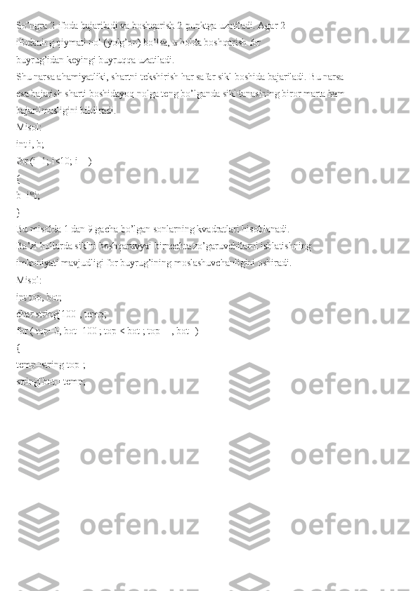 So’ngra 2-ifoda bajariladi va boshqarish 2-punktga uzatiladi. Agar 2-
ifodaning qiymati nol (yolg’on) bo’lsa, u holda boshqarish for
buyrug’idan keyingi buyruqqa uzatiladi.
Shu narsa ahamiyatliki, shartni tekshirish har safar sikl boshida bajariladi. Bu narsa
esa bajarish sharti boshidayoq nolga teng bo’lganda sikl tanasining biror marta ham
bajarilmasligini bildiradi.
Misol:
int i, b;
for (i=1; i<10; i++)
{
b=i*i;
}
Bu misolda 1 dan 9 gacha bo’lgan sonlarning kvadratlari hisoblanadi.
Ba’zi hollarda siklni boshqaruvyai birnechta zo’garuvchilarni ishlatishning
imkoniyati mavjudligi for buyrug’ining moslashuvchanligini oshiradi.
Misol:
int top, bot;
char string[100], temp;
for ( top=0, bot=100 ; top < bot ; top++, bot--)
{
temp=string[top];
string[bot]=temp; 