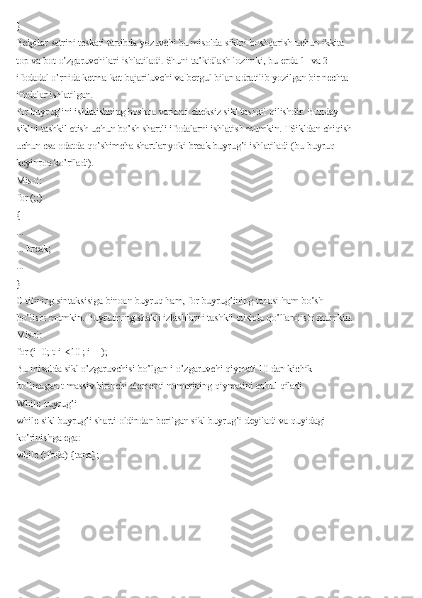 }
Belgilar satrini teskari tartibda yozuvchi bu misolda siklni boshqarish uchun ikkita
top va bot o’zgaruvchilari ishlatiladi. Shuni ta’kidlash lozimki, bu erda 1- va 2-
ifodadal o’rnida ketma-ket bajariluvchi va bergul bilan adratilib yozilgan bir nechta
ifodalar ishlatilgan.
for buyrug’ini ishlatishning boshqa varianti cheksiz sikl tashkil qilishdir. Bunday
siklni tashkil etish uchun bo’sh shartli ifodalarni ishlatish mumkin. TSikldan chiqish
uchun esa odatda qo’shimcha shartlar yoki break buyrug’i ishlatiladi (bu buyruq
keyinroq ko’riladi).
Misol:
for (;;)
{
...
... break;
...
}
C tilining sintaksisiga binoan buyruq ham, for buyrug’ining tanasi ham bo’sh
bo’lishi mumkin. Buyruqning shakli izlashlarni tashkil etishda qo’llanilishi mumkin.
Misol:
for (i=0; t[i]<10 ; i++);
Bu misolda sikl o’zgaruvchisi bo’lgan i o’zgaruvchi qiymati 10 dan kichik
bo’lmagan t massiv birinchi elementi nomerining qiymatini qabul qiladi.
While buyrug’i
while sikl buyrug’i sharti oldindan berilgan sikl buyrug’i deyiladi va quyidagi
ko’rinishga ega:
while (ifoda) {tana}; 