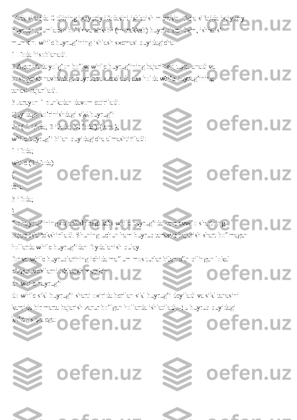 Ifoda sifatida C tilining ixtiyoriy ifodasini ishlatish mumkin. Tana sifatida ixtiyoriy
buyruqni, jumladan bo’sh va tarkibli (murakkab) buyruqlarni ham, ishlatish
mumkin. while buyrug’ining ishlash sxemasi quyidagicha:
1 Ifoda hisoblanadi.
2 Agar ifoda yolg’on bo’lsa while buyrug’ining bajarilishi tugallanadi va
boshqarish navbatdagi buyruqqa uzatiladi, aks holda while buyrug’ining
tanasi bajariladi.
3 Jarayon 1-punktdan davom ettiriladi.
Quyidagi ko’rinishdagi sikl buyrug’i
for ( 1-ifoda; 2-ifoda; 3-ifoda ) {tana};
while buyrug’i bilan quyidagicha almashtiriladi:
1-ifoda;
while (2-ifoda)
{
tana
3-ifoda;
}
for buyrug’ining bajarilishidagi kabi while buyrug’ida ham avvalo shartning
bajarilishi tekshiriladi. Shuning uchun ham buyruq tanasini bajarish shart bo’lmagan
hollarda while buyrug’idan foydalanish qulay.
for va while buyruqlarining ichida ma’lum mos turlar bilan e’ln qilingan lokal
o’zgaruvchilarni ishlatish mumkin.
do while buyrug’i
do while sikl buyrug’i sharti oxirida berilan sikl buyrug’i deyiladi va sikl tanasini
kamida bir marta bajarish zarur bo’lgan hollarda ishlatiladi. Bu buyruq quyidagi
ko’rinishga ega: 