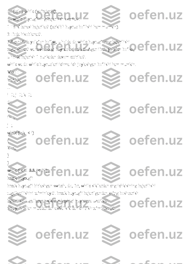 do {telo} while (vo’rajenie);
do while buyrug’ining bajarilish sxemasi:
1 TSikl tanasi bajariladi (tarkibli buyruq bo’lishi ham mumkin).
2 Ifoda hisoblanadi.
3 Agar ifoda yolg’on bo’lsa, u holda do while buyrug’ining bajarilishi
tugallaniladi va navbatdagi buyruq bajariladi. Agar ifoda yolg’on bo’lsa,
u holda bajarish 1-punktdan davom ettiriladi.
while va do while buyruqlari ichma-ich joylashgan bo’lishi ham mumkin.
Misol:
int i,j,k;
...
i=0; j=0; k=0;
do
{
i++;
j--;
while (a[k] < i)
{
k++;
}
}
while (i<30 && j<-30);
break buyrug’i
break buyrug’i birlashgan switch, do, for, while sikllardan eng ichkisining bajarilishi
tugallanilishini ta’minlaydi. break buyrug’i bajarilgandan so’ng boshqarish
bajarilishi tugallangan sikldan keyingi buyruqqa uzatiladi.
Shu yo’l bilan muddatidan avval sikldan chiqish ta’minlanadi. 