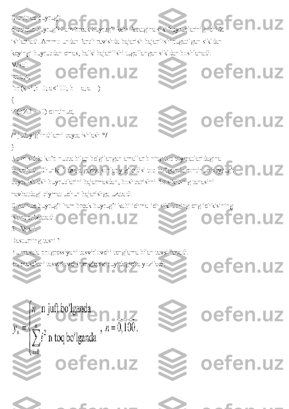 Continue buyrug’i
continue buyrug’i ham break buyrug’i kabi faqatgina sikl buyruqlarinig ichida
ishlatiladi. Ammo undan farqli ravishda bajarish bajarilishi tugatilgan sikldan
keyingi buyruqdan emas, balki bajarilishi tugallangan sikldan boshlanadi.
Misol:
int a,b;
for (a=1,b=0; a<100; b+=a, a++)
{
if (b%2 != 0) continue;
...
/* juft yig’indilarni qayta ishlash */
}
Bu misolda ko’p nuqta bilan belgilangan amallar b ning toq qiymatlaridagina
bajariladi. Chunki 1 dan a gacha sonlar yig’indisi toq bo’lganda continue buyrug’i
qayta ishlash buyruqlarini bajarmasdan, boshqarishni for siklining tanasini
navbatdagi qiymat uchun bajarishga uzatadi.
Continue buyrug’i ham break buyrug’i kabi ichma-ich sikllarning eng ichkisining
ishini to’xtatadi.
2 - Misol.
Dasturning tasnifi
Bu masala progressiyani tasvirlovchi tenglama bilan tavsiflanadi.
Bu masalani tasvirlovchi tenglama quyidagicha yoziladi: 
