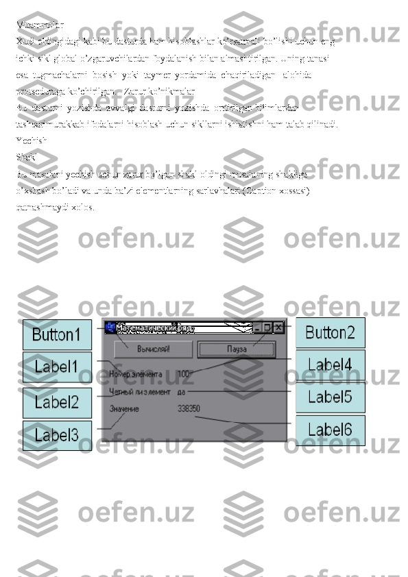 Muammolar
Xudi oldingidagi kabi bu dasturda ham hisoblashlar ko’rsatmali bo’lishi uchun eng
ichki sikl global o’zgaruvchilardan foydalanish bilan almashtirilgan. Uning tanasi
esa  tugmachalarni  bosish  yoki  taymer  yordamida  chaqiriladigan   alohida
protseduraga ko’chirilgan.   Zarur ko’nikmalar
Bu  dasturni  yozishda  avvalgi  dasturni  yozishda  orttirilgan bilimlardan
tashqarimurakkab ifodalarni hisoblash uchun sikllarni ishlatishni ham talab qilinadi.
Yechish
Shakl
Bu masalani yechish uchun zarur bo’lgan shakl oldingi masalaning shakliga
o’xshash bo’ladi va unda ba’zi elementlarning sarlavhalari (Caption xossasi)
qatnashmaydi xolos. 