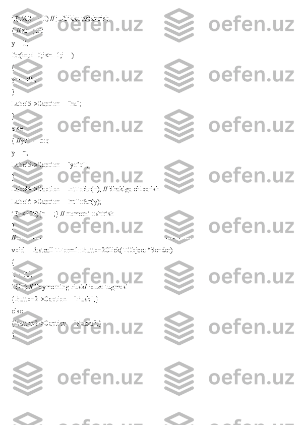 if(n%2 == 0) // juftlikka tekshirish
{ //ha - juft
y = 0;
for(int i=0;i<n+1;i++)
{
y += i*i;
}
Label5->Caption = "ha";
}
else
{ //yo’= - toq
y = n;
Label5->Caption = "yo’q";
}
Label4->Caption = IntToStr(n); // Shaklga chiqarish
Label6->Caption = IntToStr(y);
if(n<100){n++;} // nomerni oshirish
}
//---------------------------------------------------------------------------
void __fastcall TForm1::Button2Click(TObject *Sender)
{
T = !T;
if(!T) // Taymerning Pusk/Pauza tugmasi
{Button2->Caption = "Pusk";}
else
{Button2->Caption = "Pauza";}
} 