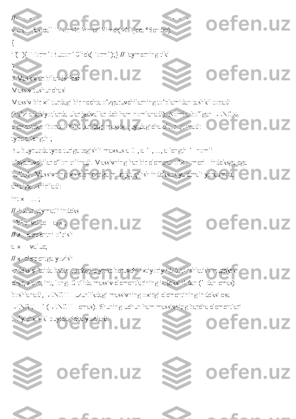 //---------------------------------------------------------------------------
void __fastcall TForm1::Timer1Timer(TObject *Sender)
{
if(T){TForm1:Button1Click(Form1);} //Taymerning tiki
}
3 Massivlar bilan ishlash
Massiv tushunchasi
Massiv bir xil turdagi bir nechta o’zgaruvchilarning to’plamidan tashkil topadi
(ba’zi adabiyotlarda ular jadvallar deb ham nomlanadi). Nomi a bo’lgan LENGTH
elementdan iborat TYPE turidagi massiv quyidagicha e’lon qilinadi:
type a[length];
Bu buyruqda type turiga tegishli maxsus a[0], a[1], ..., a[length-1] nomli
o’zgaruvchilar e’lon qilinadi. Massivning har bir elementi o’z nomeri - indeksga ega
bo’ladi. Massivning x - elementiga murojat qilish indeksatsiya amali yordamida
amalga oshiriladi:
int x = ... ;
// Butun qiymatli indeks
TYPE value = a[x];
// x - elementni o’qish
a[x] = value;
// x- elementga yozish
Indeks sifatida butun turdagi qiymat beruvchi ixtiyoriy ifodani ishlatish mumkin:
char, short, int, long. C tilida massiv elementlarining indeksi 0 dan (1 dan emas)
boshlanadi, LENGTH uzunlikdagi massivning oxirgi elementining indeksi esa
LENGTH-1 (LENGTH emas). Shuning uchun ham massivning barcha elementlari
bo’yicha sikl quyidagicha yoziladi: 