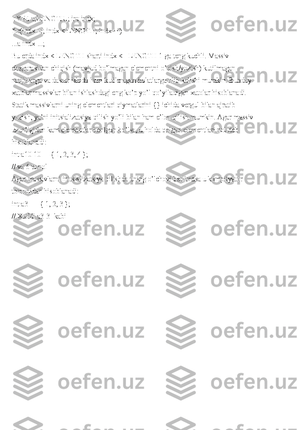 TYPE a[LENGTH]; int indx;
for(indx=0; indx < LENGTH; indx++)
...a[indx]...;
Bu erda indx < LENGTH sharti indx <= LENGTH-1 ga teng kuchli. Massiv
chegarasidan chiqish (mavjud bo’lmagan elementni o’qish/yozish) kutilmagan
natijalarga va dastur ishida ham kutilmagan holatlarga olib kelishi mumkin. Bunday
xatolar massivlar bilan ishlashdagi eng ko’p yo’l qo’yiladigan xatolar hisoblanadi.
Statik massivlarni uning elementlari qiymatlarini {} ichida vergul bilan ajratib
yozish, ya’ni initsializatsiya qilish yo’li bilan ham e’lon qilish mumkin. Agar massiv
uzunligidan kam elementlar berilgan bo’lsa, u holda qolgan elementlari nol deb
hisoblanadi:
int a10[10] = { 1, 2, 3, 4 };
// va 6 ta nol
Agar massivlarni initsializatsiya qilishda uning o’lchovi berilmasa u kompilyator
tomonidan hisoblanadi:
int a3[] = { 1, 2, 3 };
// Xuddi a3[3] kabi 