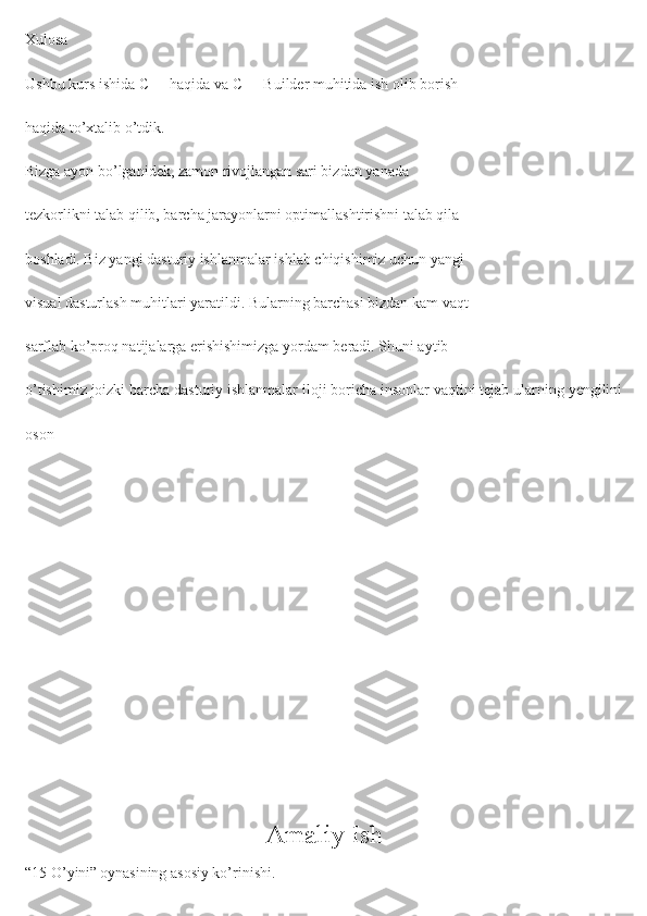 Xulosa
Ushbu kurs ishida C++ haqida va C++ Builder muhitida ish olib borish
haqida to’xtalib o’tdik.
Bizga ayon bo’lganidek, zamon rivojlangan sari bizdan yanada
tezkorlikni talab qilib, barcha jarayonlarni optimallashtirishni talab qila
boshladi. Biz yangi dasturiy ishlanmalar ishlab chiqishimiz uchun yangi
visual dasturlash muhitlari yaratildi. Bularning barchasi bizdan kam vaqt
sarflab ko’proq natijalarga erishishimizga yordam beradi. Shuni aytib
o’tishimiz joizki barcha dasturiy ishlanmalar iloji boricha insonlar vaqtini tejab ularning yengilini
oson 
Amaliy Ish
“15 O’yini”   oynasining asosiy ko’rinishi. 