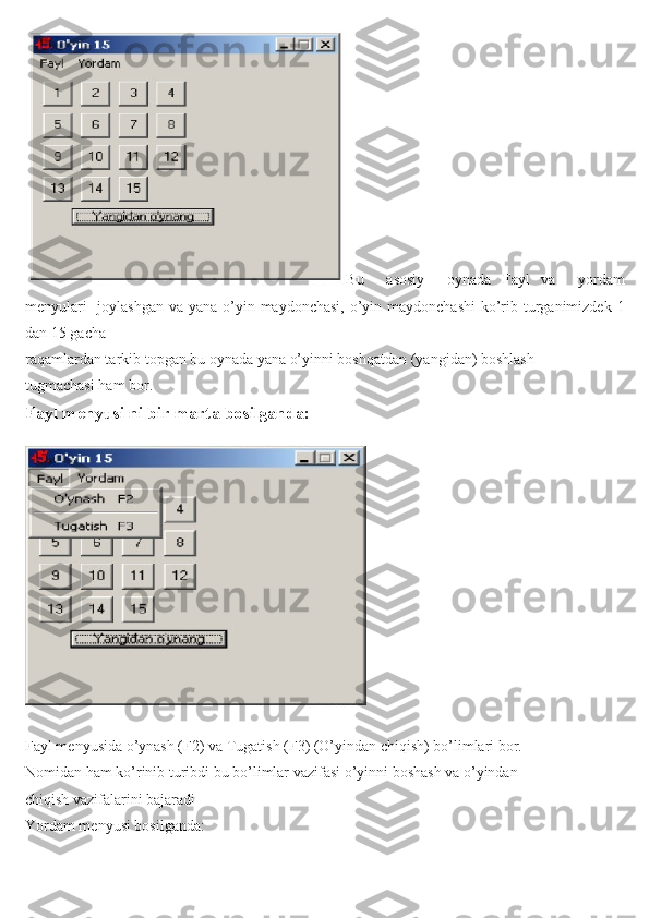 Bu     asosiy     oynada   Fayl   va     yordam
menyulari    joylashgan  va yana o’yin maydonchasi, o’yin maydonchashi  ko’rib turganimizdek 1
dan 15 gacha
raqamlardan tarkib topgan bu oynada yana o’yinni boshqatdan (yangidan) boshlash
tugmachasi ham bor.
Fayl menyusi ni bir marta bosilganda:
Fayl menyusida o’ynash (F2) va Tugatish (F3) (O’yindan chiqish) bo’limlari bor.
Nomidan ham ko’rinib turibdi bu bo’limlar vazifasi o’yinni boshash va o’yindan
chiqish vazifalarini bajaradi
Yordam menyusi bosilganda: 