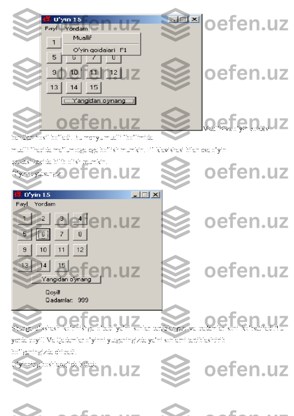                        Muallif va o’yin qoidasi 
bandlari hosil bo’ladi. Bu menyu muallif bo’limida
muallif haqida ma’lumotga ega bo’lish mumkin. F1 klavishasi bilan esa o’yin
qoidasi haqida bilib olish mumkin.
O’yinni yutsangiz:
   
          
  
  
Shunga   o’xshash   ko’rinishga   o’tadi   ya’ni   sonlar   tartiblangan   va   qadamlar   soni   ko’rsatiladi.Bu
yerda qoyil! Va Qadamlar o’yinni yutganingizda ya’ni sonlarni tartiblashtirib
bo’lganingizda chiqadi.
O’yinning boshlang’ich holati: 