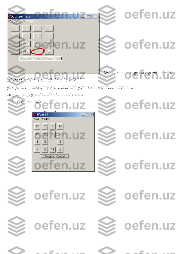   Mana   5   ni   ustiga   bisilganda   o’rnini
bo’shatib bo’sh joyga o’tdi. Endi 15 yoki 11
yoki yana 5 ni bosganingizda ulardan biri ya’ni siz bosgan raqam qizil bilan
belgilangan joyga o’tib o’z o’rnini bo’shatadi.
11 bosilgandagi holat: 