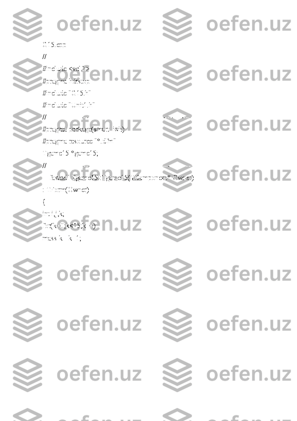 G15.cpp
//---------------------------------------------------------------------------
#include <vcl.h>
#pragma hdrstop
#include "G15.h"
#include "Unit1.h"
//---------------------------------------------------------------------------
#pragma package(smart_init)
#pragma resource "*.dfm"
Tgame15 *game15;
//---------------------------------------------------------------------------
__fastcall Tgame15::Tgame15(TComponent* Owner)
: TForm(Owner)
{
int i,j,k;
for(k=0;k<15;k++)
mass[k]=k+1; 