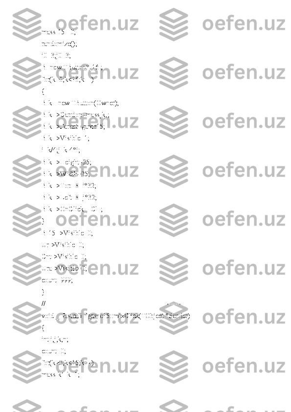 mass[15]=0;
randomize();
i0=3;j0=3;
B=new TButton*[16];
for(k=0;k<16;k++)
{
B[k]=new TButton(Owner);
B[k]->Caption=mass[k];
B[k]->Parent=game15;
B[k]->Visible=1;
i=k/4;j=k-4*i;
B[k]->Height=25;
B[k]->Width=25;
B[k]->Top=8+i*32;
B[k]->Left=8+j*32;
B[k]->OnClick=_Cl_;
}
B[15]->Visible=0;
Ur->Visible=0;
Cnt->Visible=0;
Ura->Visible=0;
count=999;
}
//---------------------------------------------------------------------------
void __fastcall Tgame15::mixClick(TObject *Sender)
{
int i,j,k,n;
count=0;
for(k=0;k<15;k++)
mass[k]=k+1; 