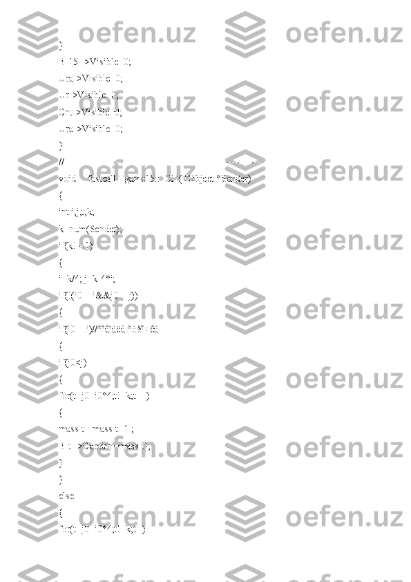 }
B[15]->Visible=0;
Ura->Visible=0;
Ur->Visible=0;
Cnt->Visible=0;
Ura->Visible=0;
}
//---------------------------------------------------------------------------
void __fastcall Tgame15::_Cl_(TObject *Sender)
{
int i,j,t,k;
k=num(Sender);
if(k!=-1)
{
i=k/4; j=k-4*i;
if(!(i0==i&&j0==j))
{
if(i0==i)//ñîâïàëà ñòðî÷êà
{
if(j0<j)
{
for(t=j0+i0*4;t!=k;t++)
{
mass[t]=mass[t+1];
B[t]->Caption=mass[t];
}
}
else
{
for(t=j0+i0*4;t!=k;t--) 