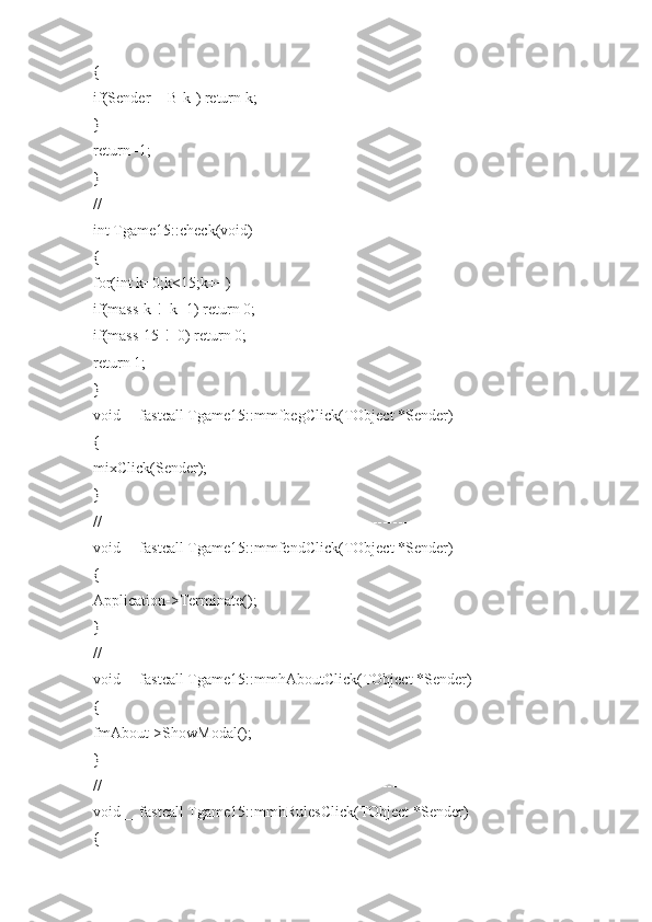 {
if(Sender==B[k]) return k;
}
return -1;
}
//---------------------------------------------------------------------------
int Tgame15::check(void)
{
for(int k=0;k<15;k++)
if(mass[k]!=k+1) return 0;
if(mass[15]!=0) return 0;
return 1;
}
void __fastcall Tgame15::mmfbegClick(TObject *Sender)
{
mixClick(Sender);
}
//---------------------------------------------------------------------------
void __fastcall Tgame15::mmfendClick(TObject *Sender)
{
Application->Terminate();
}
//---------------------------------------------------------------------------
void __fastcall Tgame15::mmhAboutClick(TObject *Sender)
{
fmAbout->ShowModal();
}
//---------------------------------------------------------------------------
void __fastcall Tgame15::mmhRulesClick(TObject *Sender)
{ 