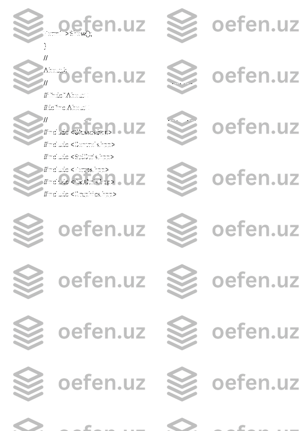 Form1->Show();
}
//---------------------------------------------------------------------------
About.h
//---------------------------------------------------------------------------
#ifndef AboutH
#define AboutH
//---------------------------------------------------------------------------
#include <Classes.hpp>
#include <Controls.hpp>
#include <StdCtrls.hpp>
#include <Forms.hpp>
#include <ExtCtrls.hpp>
#include <Graphics.hpp> 