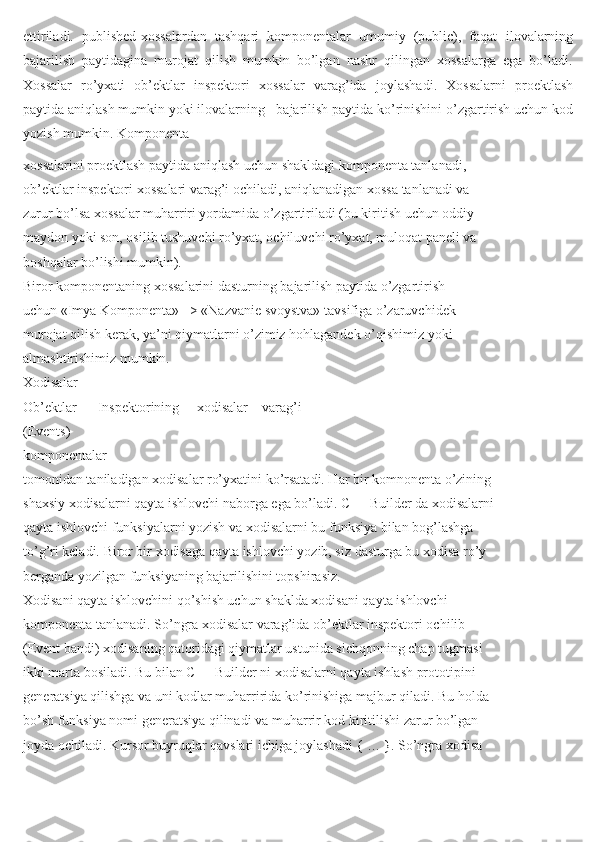 ettiriladi.   published-xossalardan   tashqari   komponentalar   umumiy   (public),   faqat   ilovalarning
bajarilish   paytidagina   murojat   qilish   mumkin   bo’lgan   nashr   qilingan   xossalarga   ega   bo’ladi.
Xossalar   ro’yxati   ob’ektlar   inspektori   xossalar   varag’ida   joylashadi.   Xossalarni   proektlash
paytida aniqlash mumkin yoki ilovalarning     bajarilish paytida ko’rinishini o’zgartirish uchun kod
yozish mumkin. Komponenta
xossalarini proektlash paytida aniqlash uchun shakldagi komponenta tanlanadi,
ob’ektlar inspektori xossalari varag’i ochiladi, aniqlanadigan xossa tanlanadi va
zurur bo’lsa xossalar muharriri yordamida o’zgartiriladi (bu kiritish uchun oddiy
maydon yoki son, osilib tushuvchi ro’yxat, ochiluvchi ro’yxat, muloqat paneli va
boshqalar bo’lishi mumkin).
Biror komponentaning xossalarini dasturning bajarilish paytida o’zgartirish
uchun «Imya Komponenta» –> «Nazvanie svoystva» tavsifiga o’zaruvchidek
murojat qilish kerak, ya’ni qiymatlarni o’zimiz hohlagandek o’qishimiz yoki
almashtirishimiz mumkin.
Xodisalar
Ob’ektlar      Inspektorining     xodisalar    varag’i
(Events)
komponentalar
tomonidan taniladigan xodisalar ro’yxatini ko’rsatadi. Har bir komnonenta o’zining
shaxsiy xodisalarni qayta ishlovchi naborga ega bo’ladi. C++ Builder da xodisalarni
qayta ishlovchi funksiyalarni yozish va xodisalarni bu funksiya bilan bog’lashga
to’g’ri keladi. Biror bir xodisaga qayta ishlovchi yozib, siz dasturga bu xodisa ro’y
berganda yozilgan funksiyaning bajarilishini topshirasiz.
Xodisani qayta ishlovchini qo’shish uchun shaklda xodisani qayta ishlovchi
komponenta tanlanadi. So’ngra xodisalar varag’ida ob’ektlar inspektori ochilib
(Event bandi) xodisaning qatoridagi qiymatlar ustunida sichqonning chap tugmasi
ikki marta bosiladi. Bu bilan C++ Builder ni xodisalarni qayta ishlash prototipini
generatsiya qilishga va uni kodlar muharririda ko’rinishiga majbur qiladi. Bu holda
bo’sh funksiya nomi generatsiya qilinadi va muharrir kod kiritilishi zarur bo’lgan
joyda ochiladi. Kursor buyruqlar qavslari ichiga joylashadi { … }. So’ngra xodisa 