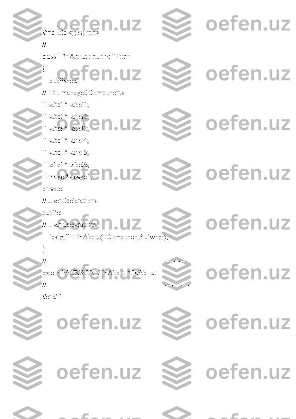 #include <jpeg.hpp>
//---------------------------------------------------------------------------
class TfmAbout : public TForm
{
__published:
// IDE-managed Components
TLabel *Label1;
TLabel *Label2;
TLabel *Label3;
TLabel *Label4;
TLabel *Label5;
TLabel *Label6;
TImage *Image1;
private:
// User declarations
public:
// User declarations
__fastcall TfmAbout(TComponent* Owner);
};
//---------------------------------------------------------------------------
extern PACKAGE TfmAbout *fmAbout;
//---------------------------------------------------------------------------
#endif 