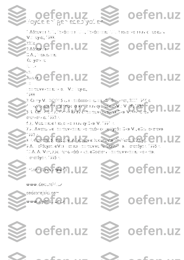 Foydalanilgan adabiyotlar
1  Абрамов   В . Г .,  Трифонов   Н . П .,  Трифонова   Г . Н .  Введение   в   язык   Паскаль .-
М.:Наука, 1988.-
320с.
2 Абрамов
С.А.,Гнезделова
Капустина
Е.Н.и
др.
Задачи
по
программированию. - М.: Наука,
1988
3 Кэнту М. Delphi 5 для профессионалов.- СПб: Питер, 2001 -944 с.
4 Пилшиков В.Н. Упражнения по языку Паскал-М.: МГУ, 1986
5 Б. Керниган. Д. Ритчи «Язык програмирования Си» М. Финансы и
статистика 1992 г.
6 Д. Маслова «Введение в языку Си» М. 1991 г.
7 Л. Амераль «Програмирование графики на Турбо Си» М., «Сол систем»
1992 г.
8 P.Karimov, S.Irisqulov, A.Isabaеv «Dasturlash» Toshkеnt-2003 yil.
9 А. Нейбауэр. «Моя первая программа на Си/Си++». Петербург. 1995 г.
10 А. А. Мот, Дж. Ратклифф и др. «Секреты программирование игр».
Петербург . 1995  г .
Internet resurslari:
 
www.dasturchi.uz
codeprojekt.com
www.ziyonet.uz.uz 