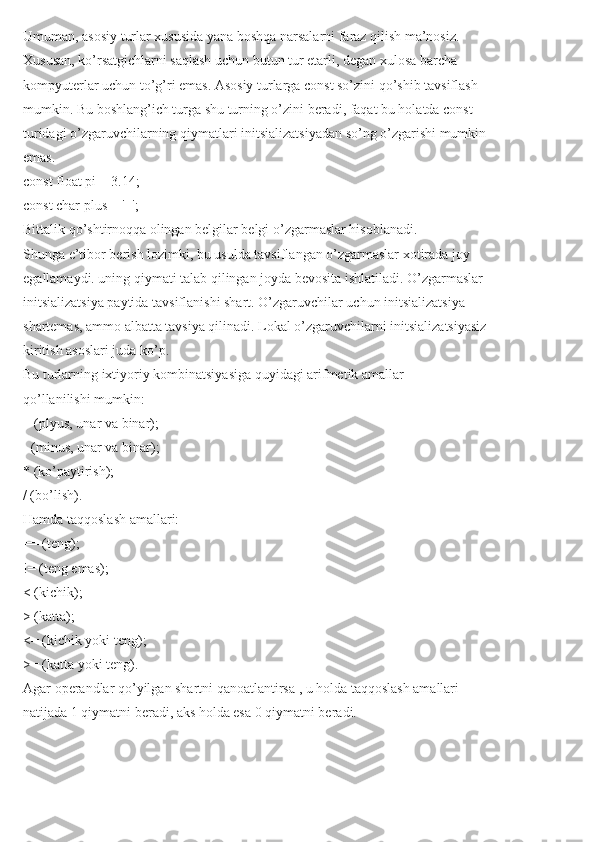 Umuman, asosiy turlar xususida yana boshqa narsalarni faraz qilish ma’nosiz.
Xususan, ko’rsatgichlarni saqlash uchun butun tur etarli, degan xulosa barcha
kompyuterlar uchun to’g’ri emas. Asosiy turlarga const so’zini qo’shib tavsiflash
mumkin. Bu boshlang’ich turga shu turning o’zini beradi, faqat bu holatda const
turidagi o’zgaruvchilarning qiymatlari initsializatsiyadan so’ng o’zgarishi mumkin
emas.
const float pi = 3.14;
const char plus = '+';
Bittalik qo’shtirnoqqa olingan belgilar belgi o’zgarmaslar hisoblanadi.
Shunga e’tibor berish lozimki, bu usulda tavsiflangan o’zgarmaslar xotirada joy
egallamaydi. uning qiymati talab qilingan joyda bevosita ishlatiladi. O’zgarmaslar
initsializatsiya paytida tavsiflanishi shart. O’zgaruvchilar uchun initsializatsiya
shartemas, ammo albatta tavsiya qilinadi. Lokal o’zgaruvchilarni initsializatsiyasiz
kiritish asoslari juda ko’p.
Bu turlarning ixtiyoriy kombinatsiyasiga quyidagi arifmetik amallar
qo’llanilishi mumkin:
+ (plyus, unar va binar);
- (minus, unar va binar);
* (ko’paytirish);
/ (bo’lish).
Hamda taqqoslash amallari:
== (teng);
!= (teng emas);
< (kichik);
> (katta);
<= (kichik yoki teng);
>= (katta yoki teng).
Agar operandlar qo’yilgan shartni qanoatlantirsa , u holda taqqoslash amallari
natijada 1 qiymatni beradi, aks holda esa 0 qiymatni beradi. 