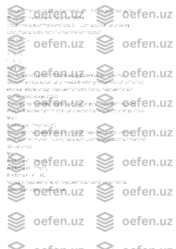 Butunga bo’lish amali butun natijani beradi: 7/2 = 3 Butun kattaliklar ustida
% - qoldiqni hisoblash amali bajariladi: 7%2 = 1
O’zlashtirishda va arifmetik amallarda C++ ularni guruhlash uchun asosiy
turlar o’rtasida barcha ma’noli almashtirishlarni bajaradi:
double d = 1;
int i = 1;
d = d + i;
i = d + i;
Satriy turlar
C++ da belgilarning biron-bir ketma-ketligi (massivlar) dan iborat matn
qatorlarini xotirada saqlash uchun maxsus AnsiString ma’lumotlar turi qo’llaniladi.
«Stroka» - «Satr» turidagi o’zgaruvchilar barcha boshqa o’zgaruvchilar kabi
e’lon va initsializatsiya qilinadi.
Kompilyatorga navbatdagi belgilar ketma-ketligi yangi o’zgaruvchining nomi
emas, balki satr ekanligini bildirish uchun satrlar bittalik qo’shtirnoq ichiga olinadi.
Misol:
AnsiString st = ‘matn qatori’;
Satr turidagi o’zgaruvchilar ustida boshqa satr o’zgaruvchilar bilan qo’shish
amali bajarilishi mumkin. Bu amal ikkita satrni ularning kelish tartibida birlashtirish
deb tushuniladi.
Misol:
AnsiString s1 = ‘qatori’;
AnsiString s2 = ‘ matn’;
AnsiString s = s1 + s2;
Natijada s o’zgaruvchi s1 va s2 o’zgaruvchilardan tashkil topgan ‘stroka
teksta’ degan qiymatni qabul qiladi. 