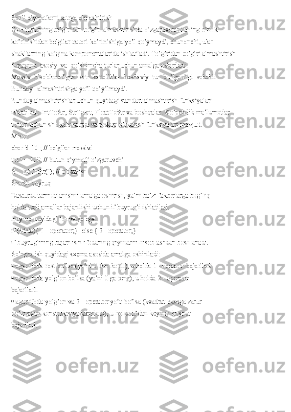 Sonli qiymatlarni satrga almashtirish
C++ turlarning to’g’ridan-to’g’ri almashtirishda o’zgaruvchini uning o’nlik
ko’rinishidan belgilar qatori ko’rinishiga yo’l qo’ymaydi, chunonchi, ular
shakllarning ko’gina komponentalarida ishlatiladi. To’g’ridan-to’g’ri almashtirish
faqatgina  asosiy  va  qo’shimcha turlar uchun amalga oshiriladi.
Massiv  hisoblanadigan  satr  kattaliklar  hosilaviy  tur  bo’lganligi  sababli
Bunday   almashtirishga yo’l qo’yilmaydi.
Bunday almashtirishlar uchun quyidagi standart almashtirish funksiyalari
ishlatiladi: IntToStr, StrToInt, FloatToStr va boshqalar. Ko’pchilik ma’lumotlar
turlari uchun shu kabi satrga va teskari o’tkazish funksiyalari mavjud.
Misol:
char S[10]; // belgilar massivi
int I = 100; // butun qiymatli o’zgaruvchi
S = IntToStr(I); // o’tkazish
Shartli buyruq
Dasturda tarmoqlanishni amalga oshirish, ya’ni ba’zi faktorlarga bog’liq
holda turli amallar bajarilishi uchun if buyrug’i ishlatiladi.
Buyruq quyidagi formatga ega:
if (ifoda){ 1 - operator;} [else { 2 - operator;}]
if buyrug’ining bajarilishi ifodaning qiymatini hisoblashdan boshlanadi.
So’ngra ish quyidagi sxema asosida amalga oshiriladi:
  agar ifoda rost bo’lsa (ya’ni 0 dan farqli), u holda 1 - operator bajariladi.
  agar ifoda yolg’on bo’lsa (ya’ni 0 ga teng), u holda 2 - operator
bajariladi.
  agar ifoda yolg’on va 2 - operator yo’q bo’lsa (kvadrat qavsga zarur
bo’lmagan konstruktsiya kiritiladi), u holda if dan keyingi buyruq
bajariladi. 