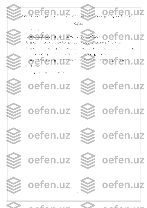 Avtamatlashtirilgan axborot tizimlarida axborot xavsizligining tashkil etishi  
Reja:
KIRISH
1. Avtomatlashtirilgan tizimlar va ma’lumotlar bazasi
2. Axborot resurslari xavfsizligini ta'minlashning asosiy yo‘nalishlari
3. Axborotni   kompyuter   viruslari   va   boshqa   tahdidlardan   himoya
qilishdasturiy ta'minotni kanallarni tarqatishdagi ta'sirlari
4. Axborot havfsizligini ta’minlashda biometrik usullardan foydalanish
5. Xulosa
6. Foydalanilgan adabiyotlar
1 