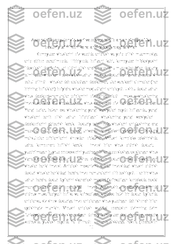 Axborotni kompyuter viruslari va boshqa tahdidlardan himoya qilish
dasturiy ta'minotni kanallarni tarqatishdagi ta'sirlar
  Kompyuter   viruslarini   o‘z   vaqtida   aniqlash   va   yo‘q   qilish   muammosiga
aniq   e'tibor   qaratilmoqda.   Tibbiyotda   bo‘lgani   kabi,   kompyuter   infektsiyasini
"davolash" dan ko‘ra uni oldini  olish ancha oson. Shu munosabat  bilan dasturiy
ta'minotda   viruslarni   tashxislash   uchun   maxsus   dasturlarning   keng   tarqalishi
qabul   qilindi   -   viruslar   deb   ataladigan   detektorlar,   ular   xarakterli   alomatlar   (har
birining bo‘laklari) bo‘yicha viruslar mavjudligini aniqlaydi. Ushbu dastur uchun
virus   detektori   namunalar   to‘plamini   o‘z   ichiga   oladi   -   maxsus   viruslarning
imzosi   va   faqat   shu   viruslar   ushbu   virus   detektorini   o‘z     ichiga   olishi   mumkin.
Yangi   turlar,   ba'zan   esa   viruslarning   yangi   versiyalari   paydo   bo‘lganda,   yangi
viruslarni   tanib   olish   uchun   "o‘qitilgan"   viruslarning   yangi   versiyalari   -
detektorlarini   chiqarish   kerak.   Dasturiy   ta'minotda   viruslarni   aniqlashning   eng
maqsadli   usuli,   ehtimol,   psevdo-universal   kompleksni   yaratishdir.   Dasturiy
mahsulotlar   to‘plamlarini   sinovdan   o‘tkazish.   Virusni   kompleks   tekshirishda
uchta   komponent   bo‘lishi   kerak:   -   imzosi   bilan   virus   qidirish   dasturi;   -
yuqtirilmagan buyruq protsessorini yuqtirgan bilan taqqoslashga asoslangan virus
signallarini   ajratish   dasturi;   -   boshqa   ekstraktor   dasturi   tomonidan   yaratilgan
viruslar   banki   imzosi.   Aniqlash   mexanizmi   sodda:   imzosidagi   virusni   qidirish
dasturi viruslar bankidagi barcha imzo namunalarini olib tashlaydi. Har bir virus
uchun barcha dastur fayllarini skanerlash mavjud (ko‘rsatilgan kontekstda pastki
matnni   qidirish   uchun   operatsiya   -   imzo).   Agar   ushbu   operatsiya   davomida
qidiruv   muvaffaqiyatli   bo‘lsa   va   ko‘rsatilgan   kontekst   ba'zi   bir   dastur   fayllarida
aniqlansa, siz sinov dasturiga imzo aniqlangan virus yuqtirgan deb ishonch bilan
aytishingiz   mumkin.   Virusni   aniqlash   vazifasi   operatsion   tizimning   tizim
funksiyalari   manzilini   boshqaradigan   doimiy   kompyuter   dasturlarining   operativ
xotirasida   yuklash   paytida   hal   qilinadi:   -   magnit   disklarga   havola   (operatsion
10 