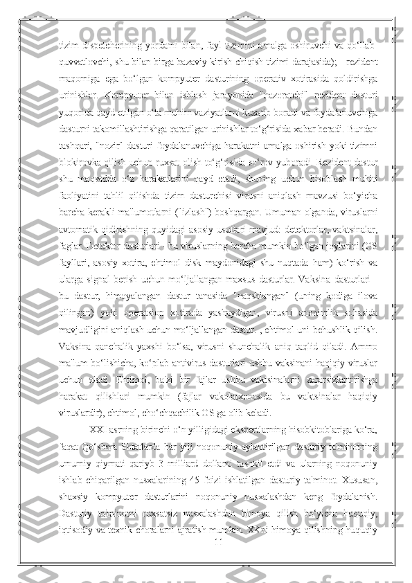 tizim   dispetcherining  yordami  bilan,  fayl  tizimini   amalga  oshiruvchi  va  qo‘llab-
quvvatlovchi, shu bilan birga bazaviy kirish-chiqish tizimi darajasida); - rezident
maqomiga   ega   bo‘lgan   kompyuter   dasturining   operativ   xotirasida   qoldirishga
urinishlar.   Kompyuter   bilan   ishlash   jarayonida   "nazoratchi"   rezident   dasturi
yuqorida qayd etilgan o‘ta muhim vaziyatlarni kuzatib boradi va foydalanuvchiga
dasturni takomillashtirishga qaratilgan urinishlar to‘g‘risida xabar beradi. Bundan
tashqari,  "nozir"  dasturi   foydalanuvchiga  harakatni   amalga oshirish  yoki   tizimni
blokirovka qilish uchun ruxsat olish to‘g‘risida so‘rov yuboradi. Rezident dastur
shu   maqsadda   o‘z   harakatlarini   qayd   etadi,   shuning   uchun   hisoblash   muhiti
faoliyatini   tahlil   qilishda   tizim   dasturchisi   virusni   aniqlash   mavzusi   bo‘yicha
barcha kerakli ma'lumotlarni ("izlash") boshqargan. Umuman olganda, viruslarni
avtomatik   qidirishning   quyidagi   asosiy   usullari   mavjud:   detektorlar,   vaktsinalar,
faglar. Detektor dasturlari - bu viruslarning barcha mumkin bo‘lgan joylarini (OS
fayllari,   asosiy   xotira,   ehtimol   disk   maydonidagi   shu   nuqtada   ham)   ko‘rish   va
ularga   signal   berish   uchun   mo‘ljallangan   maxsus   dasturlar.   Vaksina   dasturlari   -
bu   dastur,   himoyalangan   dastur   tanasida   "naqshlangan"   (uning   kodiga   ilova
qilingan)   yoki   operatsion   xotirada   yashaydigan,   virusni   anonimlik   sohasida
mavjudligini aniqlash uchun mo‘ljallangan dastur. , ehtimol uni behushlik qilish.
Vaksina   qanchalik   yaxshi   bo‘lsa,   virusni   shunchalik   aniq   taqlid   qiladi.   Ammo
ma'lum bo‘lishicha, ko‘plab antivirus dasturlari ushbu vaksinani haqiqiy viruslar
uchun   oladi.   Ehtimol,   ba'zi   bir   fajlar   ushbu   vaktsinalarni   zararsizlantirishga
harakat   qilishlari   mumkin   (fajlar   vakolatxonasida   bu   vaktsinalar   haqiqiy
viruslardir), ehtimol, cho‘chqachilik OS ga olib keladi.
            XXI asrning birinchi o‘n yilligidagi ekspertlarning hisobkitoblariga ko‘ra,
faqat   Qo‘shma   Shtatlarda   har   yili   noqonuniy   aylantirilgan   dasturiy   ta'minotning
umumiy   qiymati   qariyb   3   milliard   dollarni   tashkil   etdi   va   ularning   noqonuniy
ishlab   chiqarilgan   nusxalarining   45   foizi   ishlatilgan   dasturiy   ta'minot.   Xususan,
shaxsiy   kompyuter   dasturlarini   noqonuniy   nusxalashdan   keng   foydalanish.
Dasturiy   ta'minotni   ruxsatsiz   nusxalashdan   himoya   qilish   bo‘yicha   huquqiy,
iqtisodiy va texnik choralarni ajratish mumkin. XKni himoya qilishning huquqiy
11 