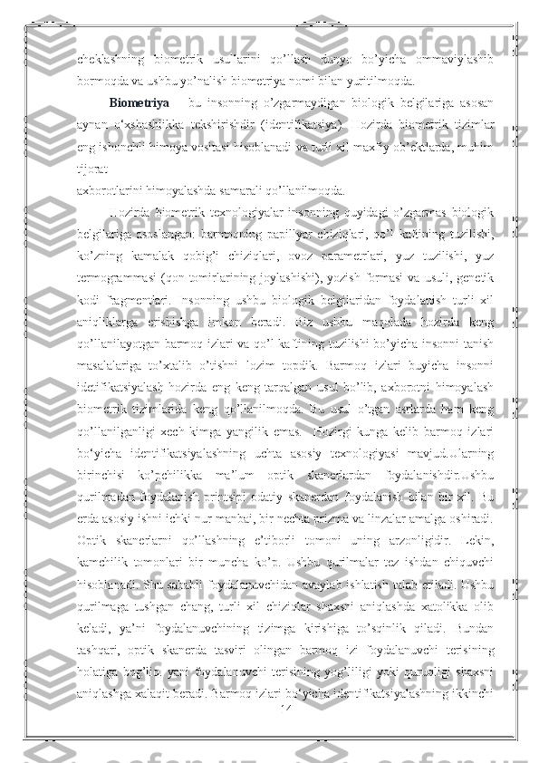 cheklashning   biometrik   usullarini   qo’llash   dunyo   bo’yicha   ommaviylashib
bormoqda va ushbu yo’nalish biometriya nomi bilan yuritilmoqda.  
Biometriya   –   bu   insonning   o’zgarmaydigan   biologik   belgilariga   asosan
aynan   o‘xshashlikka   tekshirishdir   (identifikatsiya).   Hozirda   biometrik   tizimlar
eng ishonchli himoya vositasi hisoblanadi va turli xil maxfiy ob’ektlarda, muhim
tijorat 
axborotlarini himoyalashda samarali qo’llanilmoqda. 
Hozirda   biometrik   texnologiyalar   insonning   quyidagi   o’zgarmas   biologik
belgilariga   asoslangan:   barmoqning   papillyar   chiziqlari,   qo’l   kaftining   tuzilishi,
ko’zning   kamalak   qobig’i   chiziqlari,   ovoz   parametrlari,   yuz   tuzilishi,   yuz
termogrammasi   (qon  tomirlarining  joylashishi),  yozish   formasi   va  usuli,  genetik
kodi   fragmentlari.   Insonning   ushbu   biologik   belgilaridan   foydalanish   turli   xil
aniqliklarga   erishishga   imkon   beradi.   Biz   ushbu   maqolada   hozirda   keng
qo’llanilayotgan barmoq izlari va qo’l kaftining tuzilishi bo’yicha insonni tanish
masalalariga   to’xtalib   o’tishni   lozim   topdik.   Barmoq   izlari   buyicha   insonni
idetifikatsiyalash   hozirda   eng   keng   tarqalgan   usul   bo’lib,   axborotni   himoyalash
biometrik   tizimlarida   keng   qo’llanilmoqda.   Bu   usul   o’tgan   asrlarda   ham   keng
qo’llanilganligi   xech   kimga   yangilik   emas.     Hozirgi   kunga   kelib   barmoq   izlari
bo‘yicha   identifikatsiyalashning   uchta   asosiy   texnologiyasi   mavjud.Ularning
birinchisi   ko’pchilikka   ma’lum   optik   skanerlardan   foydalanishdir.Ushbu
qurilmadan   foydalanish   printsipi   odatiy   skanerdan   foydalanish   bilan   bir   xil.   Bu
erda asosiy ishni ichki nur manbai, bir nechta prizma va linzalar amalga oshiradi.
Optik   skanerlarni   qo’llashning   e’tiborli   tomoni   uning   arzonligidir.   Lekin,
kamchilik   tomonlari   bir   muncha   ko’p.   Ushbu   qurilmalar   tez   ishdan   chiquvchi
hisoblanadi. Shu sababli  foydalanuvchidan avaylab ishlatish  talab etiladi. Ushbu
qurilmaga   tushgan   chang,   turli   xil   chiziqlar   shaxsni   aniqlashda   xatolikka   olib
keladi,   ya’ni   foydalanuvchining   tizimga   kirishiga   to’sqinlik   qiladi.   Bundan
tashqari,   optik   skanerda   tasviri   olingan   barmoq   izi   foydalanuvchi   terisining
holatiga   bog’liq.   yani   foydalanuvchi   terisining   yog’liligi   yoki   quruqligi   shaxsni
aniqlashga xalaqit beradi. Barmoq izlari bo‘yicha identifikatsiyalashning ikkinchi
14 