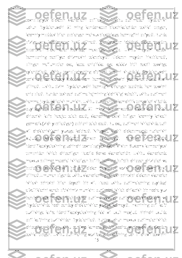 texnologiyasi   elektron   skanerlarni   qo’llashdir.   Ushbu   qurilmadan   foydalanish
uchun   foydalanuvchi   90   ming   kondensator   plastinkalaridan   tashkil   topgan,
kremniy moddasi bilan qoplangan mahsus plastinkaga barmog’ini qo‘yadi. Bunda
o‘ziga   xos   kondensator   hosil   qilinadi.   Kondensator   ichidagi   elektr   maydon
potentsiali   plastinkalar   orasidagi   masofaga   bog‘liq.   Ushbu   maydon   kartasi
barmoqning   papillyar   chizmasini   takrorlaydi.   Elektron   maydon   hisoblanadi,
olingan   ma’lumotlar   esa,   katta   aniqlikka   ega   sakkiz   bitli   rastrli   tasvirga
aylantiriladi.   Ushbu   texnologiyaning   e’tiborli   tomoni   shundaki,   foydalanuvchi
terisining   har   qanday   holatida   ham   barmoq   izi   tasviri   yuqori   aniqlikda   hosil
qilinadi.   Ushbu   tizim   foydalanuvchi   barmog’i   kirlangan   taqdirda   ham   tasvirni
aniq oladi. Bundan tashqari qurilma hajmining kichikligi sababli, ushbu qurilmani
hamma joyda ishlatish mumkin. Ushbu qurilmaning kamchilik tomonlari sifatida
quyidagilarni   keltirish   mumkin:   90   ming   kondensatorli   plastinkani   ishlab
chiqarish   ko’p   harajat   talab   etadi,   skanerning   asosi   bo’lgan   kremniy   kristali
germetik (zich yopiladigan) qobiqni talab etadi. Bu esa, qurilmani ishlatishda turli
xil   cheklanishlarni   yuzaga   keltiradi.   Nihoyat,   kuchli   elektromagnit   nurlanishi
vujudga   kelganda   elektron   sensor   ishlamaydi.   Barmoq   izi   buyicha
identifikatsiyalashning uchinchi texnologiyasi Who Vision Sustems kompaniyasi
tomonidan   ishlab   chiqarilgan   Tactile   Sense   skanerlaridir.   Ushbu   skanerlarda
maxsus polimer material ishlatilgan bo’lib, terining bo’rtib chiqqan chiziqlari va
botiqlari   orasida   hosil   bo’lgan   elektr   maydonni   sezish   orqali   tasvir   hosil
qilinadi.Umuman olganda ushbu skanerlarning ishlash printsipi elektron skanerlar
ishlash   printsipi   bilan   deyarli   bir   xil.   Faqat   ushbu   qurilmalarning   quyidagi
afzalliklarini sanab o’tishimiz mumkin: qurilmani ishlab chikarish bir necha yuz
barobar   kam   harajat   talab   etadi,   qurilma   avvalgi   qurilmadan   mustahkam   va
foydalanishda hech qanday cheklanishlar yuzaga kelmaydi. Insonining qo‘l kafti
tuzilishiga   ko’ra   identifikatsiyalashning   ikki   xil   usuli   mavjud.   Birinchi   usulda
qo‘l kaftining tuzilishidan foydalaniladi. Buning uchun maxsus qurilmalar ishlab
chiqarilgan   bo’lib,   ushbu   qurilma   kamera   va   bir   nechta   yorituvchi   diodlardan
tashkil  topgan. Ushbu qurilmaning vazifasi  qo’l  kaftining uch o’lchovli  tasvirini
15 