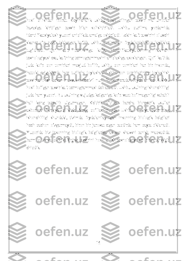 hosil   qilishdan   iborat.   Keyinchalik   ushbu   hosil   qilingan   tasvir   ma’lumotlar
bazasiga   kiritilgan   tasvir   bilan   solishtiriladi.   Ushbu   qurilma   yordamida
identifikatsiyalash yuqori aniqlikda amalga oshiriladi. Lekin kaft tasvirini oluvchi
skaner   o’ta   nozik   ishlangan   bo‘lib,   ushbu   qurilmadan   foydalanish   noqulayliklar
tug’diradi.   Qo‘l   kafti   tuzilishiga   ko’ra   identifikatsiyalashning   ikkinchi
texnologiyasi esa, kaftning termogrammasini aniqlashga asoslangan. Qo‘l kaftida
juda   ko’p   qon   tomirlari   mavjud   bo’lib,   ushbu   qon   tomirlari   har   bir   insonda,
hattoki   egizaklarda   ham   turlicha   joylashadi.Ushbu   qon   tomirlarining   joylashish
tasvirini olish uchun maxsus infraqizil nurli fotokameradan foydalaniladi. Ushbu
hosil bo’lgan tasvir kaft termogrammasi deb ataladi. Ushbu usulning ishonchliligi
juda ham yuqori. Bu usulning vujudga kelganiga ko’p vaqt bo’lmaganligi sababli
hali   keng   tarqalib   ulgurmagan.   Keltirib   o’tilgan   barcha   biometrik   usullar
axborotni   himoya   qilishda   keng   qo’llanilmoqda.   Ushbu   himoya   tizimining
ishonchliligi   shundaki,   tizimda   foydalanilayotgan   insonning   biologik   belgilari
hech   qachon   o’zgarmaydi,   biron-bir   jaroxat   etgan   taqdirda   ham   qayta   tiklanadi.
Yuqorida   biz   insonning   biologik   belgilariga   asosan   shaxsni   tanish   maqsadida
barmoq   izi   va   qo’l   kaftining   tasvirini   hosil   qilish   texnologiyalari   bilan   tanishib
chiqdik.
16 