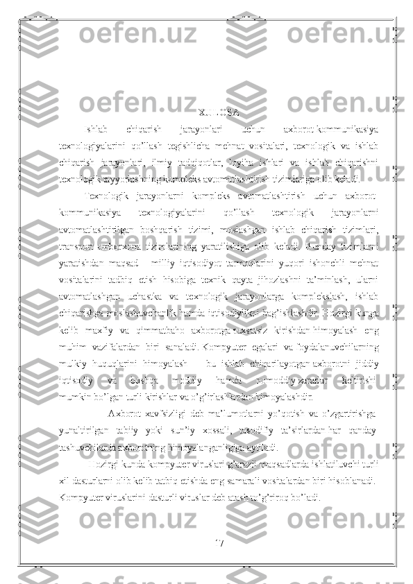 XULOSA
Ishlab   chiqarish   jarayonlari   uchun   axborot-kommunikasiya
texnologiyalarini   qo’llash   tegishlicha   mehnat   vositalari,   texnologik   va   ishlab
chiqarish   jarayonlari,   ilmiy   tadqiqotlar,   loyiha   ishlari   va   ishlab   chiqarishni
texnologik tayyorlashning kompleks avtomatlashtirish tizimlariga olib keladi.
Texnologik   jarayonlarni   kompleks   avtomatlashtirish   uchun   axborot-
kommunikasiya   texnologiyalarini   qo’llash   texnologik   jarayonlarni
avtomatlashtirilgan   boshqarish   tizimi,   moslashgan   ishlab   chiqarish   tizimlari,
transport-omborxona   tizimlarining   yaratilishiga   olib   keladi.   Bunday   tizimlarni
yaratishdan   maqsad   -   milliy   iqtisodiyot   tarmoqlarini   yuqori   ishonchli   mehnat
vositalarini   tadbiq   etish   hisobiga   texnik   qayta   jihozlashni   ta’minlash,   ularni
avtomatlashgan   uchastka   va   texnologik   jarayonlarga   komplekslash,   ishlab
chiqarishga moslashuvchanlik hamda iqtisodiylikni bag’ishlashdir.  Hozirgi kunga
kelib   maxfiy   va   qimmatbaho   axborotga   ruxsatsiz   kirishdan   himoyalash   eng
muhim   vazifalardan   biri   sanaladi.   Kompyuter   egalari   va   foydalanuvchilarning
mulkiy   huquqlarini   himoyalash   —   bu   ishlab   chiqarilayotgan   axborotni   jiddiy
iqtisodiy   va   boshqa   moddiy   hamda   nomoddiy   zararlar   keltirishi  
mumkin   bo’lgan   turli   kirishlar   va   o’g’irlashlardan   himoyalashdir.
                        Axborot   xavfsizligi   deb   ma’lumotlarni   yo’qotish   va   o’zgartirishga  
yunaltirilgan   tabiiy   yoki   sun’iy   xossali,   tasodifiy   ta’sirlardan   har   qanday  
tashuvchilarda   axborotning   himoyalanganligiga   aytiladi.  
           Hozirgi kunda kompyuter viruslari g’arazli maqsadlarda   ishlatiluvchi turli
xil   dasturlarni olib kelib tatbiq etishda eng samarali vositalardan biri hisoblanadi.  
Kompyuter   viruslarini   dasturli   viruslar   deb   atash   to’g’riroq   bo’ladi.  
17 