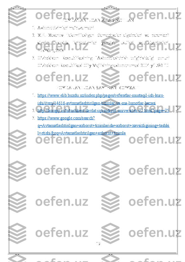 FOYDALANILGAN   ADABIYOTLAR
1. Axborot tizimlari ma’ruza matni
2. X.P.   Xasanov   Takomillashgan   diamatritsalar   algebralari   va   parametrli
algebra   asosida   kriptotizmlar   yaratish   usullari   va   algaritmlari.
Toshkent,2008
3. O‘zbekiston   Respublikasining   "Axborotlashtirish   to‘g‘risida"gi   qonuni
O‘zbekiston Respublikasi Oliy Majlisining axborotnomasi 2004-yil №2-10
FOYDALANILGAN SAYTLAR RO‘YXATI
1. https://www.elib.buxdu.uz/index.php/pages/referatlar-mustaqil-ish-kurs-   
ishi/item/14616-avtomatlashtirilgan-tizimlar-va-ma-lumotlar-bazasi
2. http://kompy.info/toshkent-davlat-iqtisodiyot-universiteti-v2.html?page=75   
3. https://www.google.com/search?   
q=Avtamatlashtirilgan+axborot+tizimlarida+axborot+xavsizligining+tashki
l+etishi&oq=Avtamatlashtirilgan+axborot+tizimla
19 