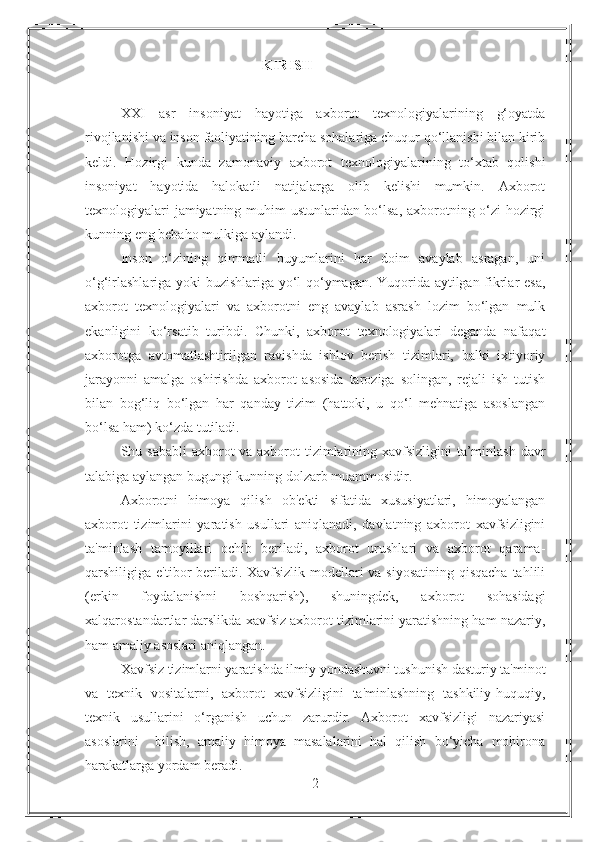 KIRISH
XXI   asr   insoniyat   hayotiga   axborot   texnologiyalarining   g‘oyatda
rivojlanishi va inson faoliyatining barcha sohalariga chuqur qo‘llanishi bilan kirib
keldi.   Hozirgi   kunda   zamonaviy   axborot   texnologiyalarining   to‘xtab   qolishi
insoniyat   hayotida   halokatli   natijalarga   olib   kelishi   mumkin.   Axborot
texnologiyalari jamiyatning muhim ustunlaridan bo‘lsa, axborotning o‘zi hozirgi
kunning eng bebaho mulkiga aylandi. 
Inson   o‘zining   qimmatli   buyumlarini   har   doim   avaylab   asragan,   uni
o‘g‘irlashlariga yoki buzishlariga yo‘l qo‘ymagan. Yuqorida aytilgan fikrlar esa,
axborot   texnologiyalari   va   axborotni   eng   avaylab   asrash   lozim   bo‘lgan   mulk
ekanligini   ko‘rsatib   turibdi.   Chunki,   axborot   texnologiyalari   deganda   nafaqat
axborotga   avtomatlashtirilgan   ravishda   ishlov   berish   tizimlari,   balki   ixtiyoriy
jarayonni   amalga   oshirishda   axborot   asosida   taroziga   solingan,   rejali   ish   tutish
bilan   bog‘liq   bo‘lgan   har   qanday   tizim   (hattoki,   u   qo‘l   mehnatiga   asoslangan
bo‘lsa ham) ko‘zda tutiladi. 
Shu sababli  axborot va axborot tizimlarining xavfsizligini  ta’minlash davr
talabiga aylangan bugungi kunning dolzarb muammosidir. 
Axborotni   himoya   qilish   ob'ekti   sifatida   xususiyatlari,   himoyalangan
axborot   tizimlarini   yaratish   usullari   aniqlanadi,   davlatning   axborot   xavfsizligini
ta'minlash   tamoyillari   ochib   beriladi,   axborot   urushlari   va   axborot   qarama-
qarshiligiga e'tibor beriladi. Xavfsizlik modellari  va siyosatining  qisqacha  tahlili
(erkin   foydalanishni   boshqarish),   shuningdek,   axborot   sohasidagi
xalqarostandartlar darslikda xavfsiz axborot tizimlarini yaratishning ham nazariy,
ham amaliy asoslari aniqlangan. 
Xavfsiz tizimlarni yaratishda ilmiy yondashuvni tushunish dasturiy ta'minot
va   texnik   vositalarni,   axborot   xavfsizligini   ta'minlashning   tashkiliy-huquqiy,
texnik   usullarini   o‘rganish   uchun   zarurdir.   Axborot   xavfsizligi   nazariyasi
asoslarini     bilish,   amaliy   himoya   masalalarini   hal   qilish   bo‘yicha   mohirona
harakatlarga yordam beradi.
2 