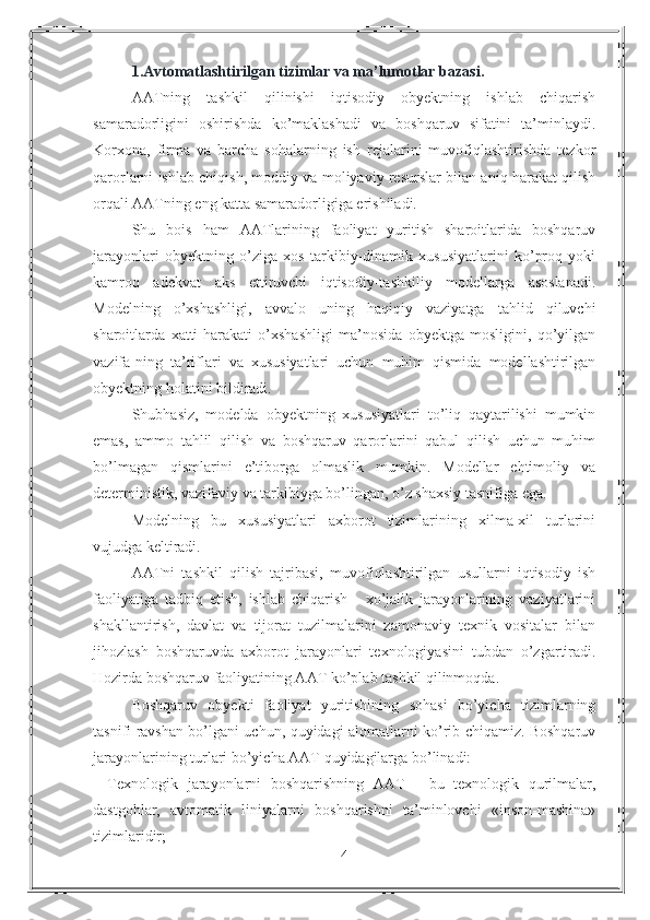 1.Avtomatlashtirilgan tizimlar va ma’lumotlar bazasi .  
AATning   tashkil   qilinishi   iqtisodiy   obyektning   ishlab   chiqarish
samaradorligini   oshirishda   ko’maklashadi   va   boshqaruv   sifatini   ta’minlaydi.
Korxona,   firma   va   barcha   sohalarning   ish   rejalarini   muvofiqlashtirishda   tezkor
qarorlarni ishlab chiqish, moddiy va moliyaviy resurslar bilan aniq harakat qilish
orqali AATning eng katta samaradorligiga erishiladi.
Shu   bois   ham   AATlarining   faoliyat   yuritish   sharoitlarida   boshqaruv
jarayonlari   obyektning   o’ziga   xos   tarkibiy-dinamik   xususiyatlarini   ko’proq   yoki
kamroq   adekvat   aks   ettiruvchi   iqtisodiy-tashkiliy   modellarga   asoslanadi.
Modelning   o’xshashligi,   avvalo   uning   haqiqiy   vaziyatga   tahlid   qiluvchi
sharoitlarda   xatti-harakati   o’xshashligi   ma’nosida   obyektga   mosligini,   qo’yilgan
vazifa-ning   ta’riflari   va   xususiyatlari   uchun   muhim   qismida   modellashtirilgan
obyektning holatini bildiradi. 
Shubhasiz,   modelda   obyektning   xususiyatlari   to’liq   qaytarilishi   mumkin
emas,   ammo   tahlil   qilish   va   boshqaruv   qarorlarini   qabul   qilish   uchun   muhim
bo’lmagan   qismlarini   e’tiborga   olmaslik   mumkin.   Modellar   ehtimoliy   va
deterministik, vazifaviy va tarkibiyga bo’lingan, o’z shaxsiy tasnifiga ega.
Modelning   bu   xususiyatlari   axborot   tizimlarining   xilma-xil   turlarini
vujudga keltiradi. 
AATni   tashkil   qilish   tajribasi,   muvofiqlashtirilgan   usullarni   iqtisodiy   ish
faoliyatiga   tadbiq   etish,   ishlab   chiqarish   -   xo’jalik   jarayonlarining   vaziyatlarini
shakllantirish,   davlat   va   tijorat   tuzilmalarini   zamonaviy   texnik   vositalar   bilan
jihozlash   boshqaruvda   axborot   jarayonlari   texnologiyasini   tubdan   o’zgartiradi.
Hozirda boshqaruv faoliyatining AAT ko’plab tashkil qilinmoqda.
Boshqaruv   obyekti   faoliyat   yuritishining   sohasi   bo’yicha   tizimlarning
tasnifi ravshan bo’lgani uchun, quyidagi alomatlarni ko’rib chiqamiz. Boshqaruv
jarayonlarining turlari bo’yicha AAT quyidagilarga bo’linadi:
-   Texnologik   jarayonlarni   boshqarishning   AAT   -   bu   texnologik   qurilmalar,
dastgohlar,   avtomatik   liniyalarni   boshqarishni   ta’minlovchi   «inson-mashina»
tizimlaridir;
4 