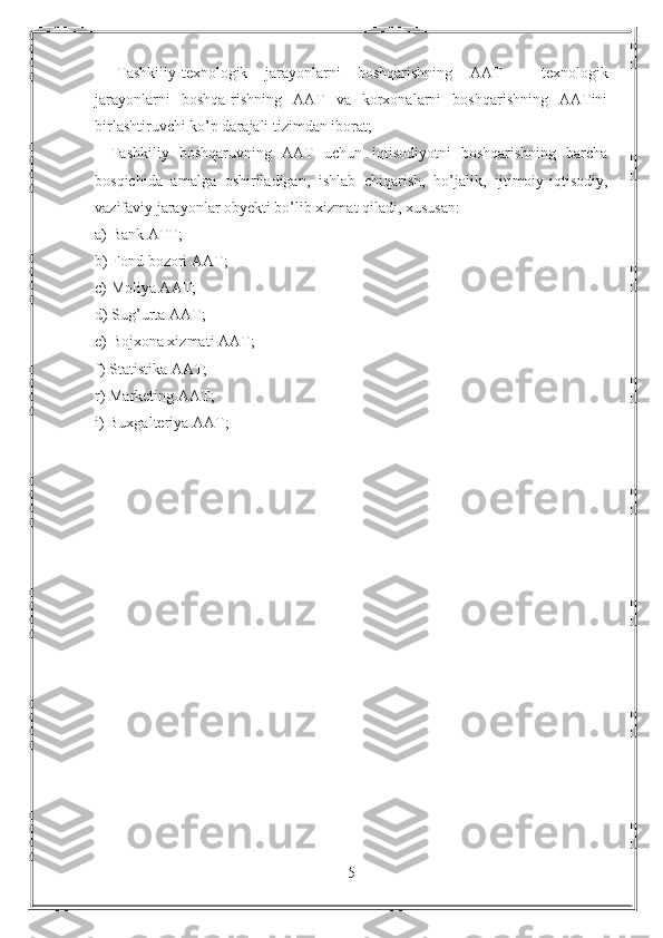 -   Tashkiliy-texnologik   jarayonlarni   boshqarishning   AAT   -   texnologik
jarayonlarni   boshqa-rishning   AAT   va   korxonalarni   boshqarishning   AATini
birlashtiruvchi ko’p darajali tizimdan iborat;
-   Tashkiliy   boshqaruvning   AAT   uchun   iqtisodiyotni   boshqarishning   barcha
bosqichida   amalga   oshiriladigan,   ishlab   chiqarish,   ho’jalik,   ijtimoiy-iqtisodiy,
vazifaviy jarayonlar obyekti bo’lib xizmat qiladi, xususan:
a) Bank ATT;
b) Fond bozori AAT;
c) Moliya AAT;
d) Sug’urta AAT;
e) Bojxona xizmati AAT;
f) Statistika AAT;
r) Marketing AAT;
i) Buxgalteriya AAT;
5 