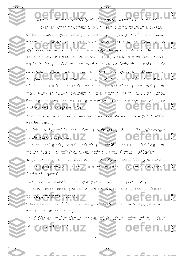 Axborot resurslari xavfsizligini ta'minlashning asosiy yo‘nalishlari
            Cheklangan   kirish   imkoniyatiga   ega   bo‘lgan   axborot   resurslariga   ruxsatsiz
kirishni   muvaffaqiyatli   amalga   oshirishning   majburiy   sharti   ular   uchun
raqobatchilar,   belgilangan   shaxslar,   xizmatlar   va   tashkilotlar   tomonidan   qiziqish
uyg‘otadi.   Bunday   qiziqish   bo‘lmagan   taqdirda,   agar   u   begona   odam   bilan
tanishish   uchun   dastlabki   shartlar   mavjud   bo‘lsa,   u   holda   ham   ma'lumot   tahdidi
paydo   bo‘lmaydi.   Axborot   resurslariga   ruxsatsiz   kirishning   asosiy,   qoida
tariqasida,   hujjatlar,   ma'lumotlar   va   ma'lumotlar   aybdorlari   bazalari   bilan
ishlaydigan   xodimlardir.   Shu   bilan   birga,   ma'lumotlarning   yo‘qolishi   qasddan
qilingan   harakatlar   natijasida   emas,   balki   xodimlarning   beparvoligi   va
mas'uliyatsizligi   tufayli   aksariyat   hollarda   sodir   bo‘lishini   ta'kidlash   kerak.
Shuning   uchun,   axborot   resurslariga   cheklangan   kirish   imkoniyatidan   so‘ng,   siz
quyidagilarni qilishingiz mumkin:
  •   aniq   ma'lumot   olish   uchun   raqobatchilar,   muassasalar,   firmalar   yoki   shaxslar
manfaati uchun; 
•   tahdid,   suiiste'molchi   tomonidan   uyushtirilgan   yoki   tasodifan   og‘irlashgan
holatlar yuzaga kelganda; 
•   Zarur   bo‘lganda,   zararli   odamlarga   kerakli   choralarni   ko‘rishga   va
ma'lumotlarga   ega   bo‘lishga   ruxsat   bering.   Ushbu   shartlar   quyidagilarni   o‘z
ichiga olishi  mumkin: • aniqlash va aniqlash bo‘yicha tizimli tahliliy va nazorat
ishlarining etishmasligi tahdidlarni, kanallarni va axborot resurslarini buzish xavfi
darajasini o‘rganish;
 • axborotni samarasiz tizim himoyasi yoki ushbu tizimning etishmasligi; 
•   ishlov   berish   texnologiyasini   va   maxfiy   hujjatlarni   saqlashni   professional
bo‘lmagan holda tashkil etish; 
•   xodimlarning   noto‘g‘ri   tanlanganligi   va   xodimlarning   tezkorligi,   jamoadagi
murakkab psixologik iqlim; 
  •   cheklangan   ma'lumotlardan   himoya   qilish   uchun   xodimlarni   tayyorlash
tizimlarining etishmasligi;
6 