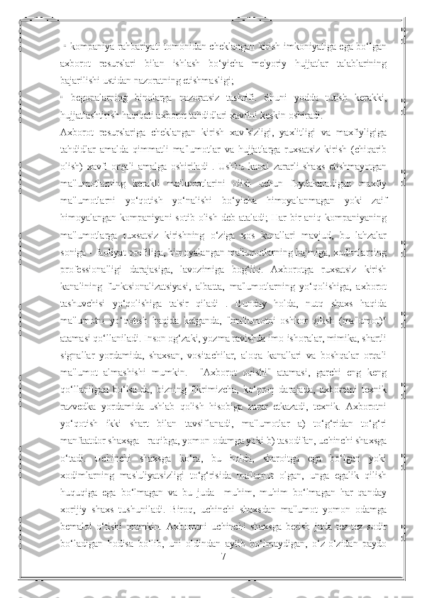   • kompaniya rahbariyati tomonidan cheklangan kirish imkoniyatiga ega bo‘lgan
axborot   resurslari   bilan   ishlash   bo‘yicha   me'yoriy   hujjatlar   talablarining
bajarilishi ustidan nazoratning etishmasligi; 
•   begonalarning   binolarga   nazoratsiz   tashrifi.   Shuni   yodda   tutish   kerakki,
hujjatlashtirish haqiqati axborot tahdidlari xavfini keskin oshiradi. 
Axborot   resurslariga   cheklangan   kirish   xavfsizligi,   yaxlitligi   va   maxfiyligiga
tahdidlar   amalda   qimmatli   ma'lumotlar   va   hujjatlarga   ruxsatsiz   kirish   (chiqarib
olish)   xavfi   orqali   amalga   oshiriladi   .   Ushbu   kanal   zararli   shaxs   etishmayotgan
ma'lumotlarning   kerakli   ma'lumotlarini   olish   uchun   foydalanadigan   maxfiy
ma'lumotlarni   yo‘qotish   yo‘nalishi   bo‘yicha   himoyalanmagan   yoki   zaif
himoyalangan  kompaniyani  sotib  olish  deb ataladi;  Har  bir  aniq  kompaniyaning
ma'lumotlarga   ruxsatsiz   kirishning   o‘ziga   xos   kanallari   mavjud,   bu   lahzalar
soniga - faoliyat profiliga, himoyalangan ma'lumotlarning hajmiga, xodimlarning
professionalligi   darajasiga,   lavozimiga   bog‘liq.   Axborotga   ruxsatsiz   kirish
kanalining   funktsionalizatsiyasi,   albatta,   ma'lumotlarning   yo‘qolishiga,   axborot
tashuvchisi   yo‘qolishiga   ta'sir   qiladi   .   Bunday   holda,   nutq   shaxs   haqida
ma'lumotni   yo‘qotish   haqida   ketganda,   "ma'lumotni   oshkor   qilish   (ma'lumot)"
atamasi qo‘llaniladi. Inson og‘zaki, yozma ravishda imo-ishoralar, mimika, shartli
signallar   yordamida,   shaxsan,   vositachilar,   aloqa   kanallari   va   boshqalar   orqali
ma'lumot   almashishi   mumkin.     "Axborot   oqishi"   atamasi,   garchi   eng   keng
qo‘llanilgan   bo‘lsa-da,   bizning   fikrimizcha,   ko‘proq   darajada,   axborotni   texnik
razvedka   yordamida   ushlab   qolish   hisobiga   zarar   etkazadi,   texnik.   Axborotni
yo‘qotish   ikki   shart   bilan   tavsiflanadi,   ma'lumotlar   a)   to‘g‘ridan   to‘g‘ri
manfaatdor shaxsga - raqibga, yomon odamga yoki b) tasodifan, uchinchi shaxsga
o‘tadi.   Uchinchi   shaxsga   ko‘ra,   bu   holda,   sharoitga   ega   bo‘lgan   yoki
xodimlarning   mas'uliyatsizligi   to‘g‘risida   ma'lumot   olgan,   unga   egalik   qilish
huquqiga   ega   bo‘lmagan   va   bu   juda     muhim,   muhim   bo‘lmagan   har   qanday
xorijiy   shaxs   tushuniladi.   Biroq,   uchinchi   shaxsdan   ma'lumot   yomon   odamga
bemalol   o‘tishi   mumkin.   Axborotni   uchinchi   shaxsga   berish   juda   tez-tez   sodir
bo‘ladigan   hodisa   bo‘lib,   uni   oldindan   aytib   bo‘lmaydigan,   o‘z-o‘zidan   paydo
7 