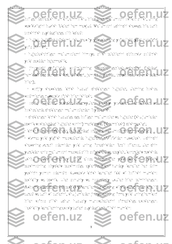 bo‘lgan deb atash mumkin, ammo shu bilan birga ma'lumotni oshkor qilish, uning
xavfsizligini buzish faktlari ham mavjud. Ma'lumotni uchinchi shaxsga bila turib
topshirish quyidagilarga olib keladi:
  •   hujjat,   hujjatlar   to‘plami,   ish,   maxfiy   yozuvlarning   yo‘qolishi   yoki   noto‘g‘ri
yo‘q qilinishi; 
•   hujjatlashtirilgan   ma'lumotlarni   himoya   qilish   talablarini   e'tiborsiz   qoldirish
yoki qasddan bajarmaslik; 
•   jinoyatchi   yo‘qligida   xodimlarning   ortiqcha   gaplashuvchanligi   (ishdagi
hamkasblari,   qarindoshlari,   do‘stlari,   jamoat   joylarida,   transportda   va   boshqalar
bilan);
  •   xorijiy   shaxslarga   kirish   huquqi   cheklangan   hujjatlar,   ularning   boshqa
xodimlariga ruxsatsiz o‘tish bilan ishlash; 
•   ochiq   hujjatlar,   nashrlar,   intervyular,   shaxsiy   yozuvlar,   kundaliklar   va
boshqalarda cheklangan ma'lumotlardan foydalanish. 
 • cheklangan kirish huquqiga ega bo‘lgan ma'lumotlar va hujjatlar (shu jumladan
texnik vositalardagi hujjatlar sonini) markirovka (shtamplash) etishmasligi; 
• kirish huquqi cheklangan hujjatlardagi ortiqcha ma'lumotlarning mavjudligi; 
•   xizmat   yoki   yig‘ish   maqsadlarida   hujjatlarni   o‘z-o‘zidan   nusxalash.   Uchinchi
shaxsning   zararli   odamidan   yoki   uning   fitnachisidan   farqli   o‘laroq,   ular   chin
yurakdan aniq ma'lumotni maqsad qilib qo‘yishadi va ataylab, kontraktiv ravishda
ushbu   ma'lumot   manbayi   bilan   aloqa   o‘rnatadilar   yoki   kanalni   obyektiv
taqsimotning   obyektiv   taqsimotiga   aylantiradilar.   Bunday   kanallar   har   doim
yashirin   yomon   odamdir.   Ruxsatsiz   kirish   kanallari   ikki   xil   bo‘lishi   mumkin:
tashkiliy   va   texnik.   Ular   qonuniy   va   noqonuniy   usullar   bilan   ta'minlangan.
Axborotni   tarqatishning   tashkiliy   kanallari   turlarining   xilma-xilligi   bilan   ajralib
turadi va turli xil turlarini, shu jumladan jinoyatchining firma yoki uning hamkori
bilan   so‘roq   qilish   uchun   huquqiy   munosabatlarini   o‘rnatishga   asoslangan.
Tashkiliy kanallarning asosiy turlari quyidagilar bo‘lishi mumkin: 
8 